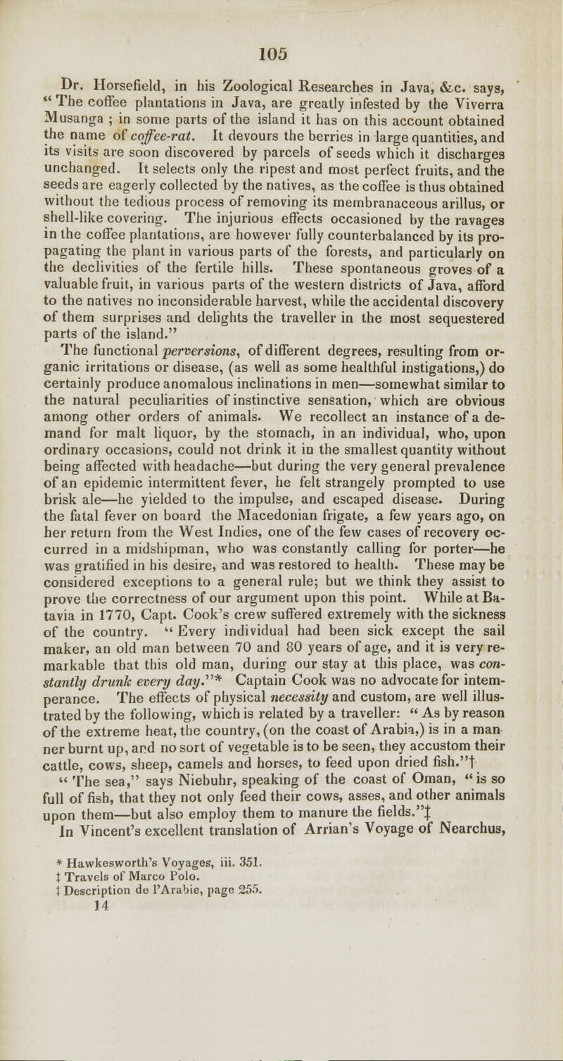 Dr. Horsefield, in his Zoological Researches in Java, &c. saya,  The coffee plantations in Java, are greatly infested by the Viverra Musanga ; in some parts of the island it has on this account obtained the name of coffee-rat. It devours the berries in large quantities, and its visits are soon discovered by parcels of seeds which it discharges unchanged. It selects only the ripest and most perfect fruits, and the seeds are eagerly collected by the natives, as the coffee is thus obtained without the tedious process of removing its membranaceous arillus, or shell-like covering. The injurious effects occasioned by the ravages in the coffee plantations, are however fully counterbalanced by its pro- pagating the plant in various parts of the forests, and particularly on the declivities of the fertile hills. These spontaneous groves of a valuable fruit, in various parts of the western districts of Java, afford to the natives no inconsiderable harvest, while the accidental discovery of them surprises and delights the traveller in the most sequestered parts of the island. The functional perversions, of different degrees, resulting from or- ganic irritations or disease, (as well as some healthful instigations,) do certainly produce anomalous inclinations in men—somewhat similar to the natural peculiarities of instinctive sensation, which are obvious among other orders of animals. We recollect an instance of a de- mand for malt liquor, by the stomach, in an individual, who, upon ordinary occasions, could not drink it in the smallest quantity without being affected with headache—but during the very general prevalence of an epidemic intermittent fever, he felt strangely prompted to use brisk ale—he yielded to the impulse, and escaped disease. During the fatal fever on board the Macedonian frigate, a few years ago, on her return from the West Indies, one of the few cases of recovery oc- curred in a midshipman, who was constantly calling for porter—he was gratified in his desire, and was restored to health. These may be considered exceptions to a general rule; but we think they assist to prove the correctness of our argument upon this point. While at Ba- tavia in 1770, Capt. Cook's crew suffered extremely with the sickness of the country.  Every individual had been sick except the sail maker, an old man between 70 and 80 years of age, and it is very re- markable that this old man, during our stay at this place, was con- stantly drunk every day.* Captain Cook was no advocate for intem- perance. The effects of physical necessity and custom, are well illus- trated by the following, which is related by a traveller:  As by reason of the extreme heat, the country, (on the coast of Arabia,) is in a man ner burnt up, and no sort of vegetable is to be seen, they accustom their cattle, cows, sheep, camels and horses, to feed upon dried fish.t  The sea, says Niebuhr, speaking of the coast of Oman, is so full of fish, that they not only feed their cows, asses, and other animals upon them—but also employ them to manure the fields.| In Vincent's excellent translation of Arrian's Voyage of Nearchus, * Hawkesworth's Voyages, iii. 351. t Travels of Marco Polo. t Description de l'Arabie, page 255. 14
