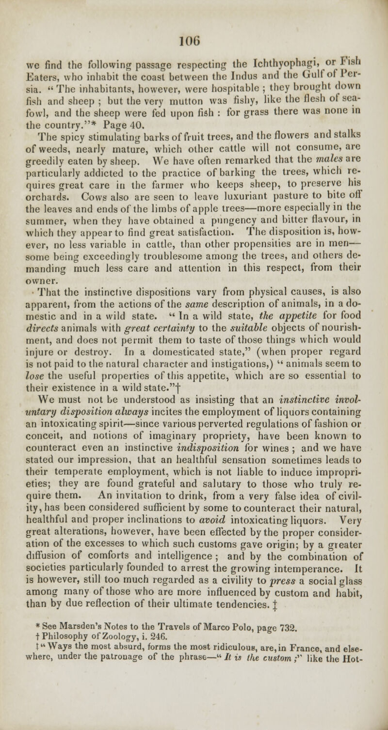 we find the following passage respecting the Ichthyophagi, or Fish Eaters, who inhabit the coast between the Indus and the Gulf of Per- sia. The inhabitants, however, were hospitable ; they brought down fish and sheep ; but the very mutton was fishy, like the flesh ol sea- fowl, and the sheep were fed upon fish : for grass there was none in the country.* Page 40. The spicy stimulating barks of fruit trees, and the flowers and stalks of weeds, nearly mature, which other cattle will not consume, are greedily eaten by sheep. We have often remarked that the males are particularly addicted to the practice of barking the trees, which re- quires great care in the farmer who keeps sheep, to preserve his orchards. Cows also are seen to leave luxuriant pasture to bite off the leaves and ends of the limbs of apple trees—more especially in the summer, when they have obtained a pungency and bitter flavour, in which they appear to find great satisfaction. The disposition is, how- ever, no less variable in cattle, than other propensities are in men— some being exceedingly troublesome among the trees, and others de- manding much less care and attention in this respect, from their owner. That the instinctive dispositions vary from physical causes, is also apparent, from the actions of the same description of animals, in a do- mestic and in a wild state. In a wild state, the appetite for food directs animals with great certainty to the suitable objects of nourish- ment, and does not permit them to taste of those things which would injure or destroy. In a domesticated state, (when proper regard is not paid to the natural character and instigations,) u animals seem to lose the useful properties of this appetite, which are so essential to their existence in a wild state.f We must not be understood as insisting that an instinctive invol- untary disposition always incites the employment of liquors containing an intoxicating spirit—since various perverted regulations of fashion or conceit, and notions of imaginary propriety, have been known to counteract even an instinctive indisposition for wines ; and we have stated our impression, that an healthful sensation sometimes leads to their temperate employment, which is not liable to induce impropri- eties; they are found grateful and salutary to those who truly re- quire them. An invitation to drink, from a very false idea of civil- ity, has been considered sufficient by some to counteract their natural, healthful and proper inclinations to avoid intoxicating liquors. Very great alterations, however, have been effected by the proper consider- ation of the excesses to which such customs gave origin; by a greater diffusion of comforts and intelligence ; and by the combination of societies particularly founded to arrest the growing intemperance. It is however, still too much regarded as a civility to press a social glass among many of those who are more influenced by custom and habit, than by due reflection of their ultimate tendencies. \ * See Marsden's Notes to the Travels of Marco Polo, page 732. t Philosophy of Zoology, i. 246. {Ways the most absurd, forms the most ridiculous, are,in Franco, and else- where, under the patrouage of the phrase— It is the custom ; like the Hot-