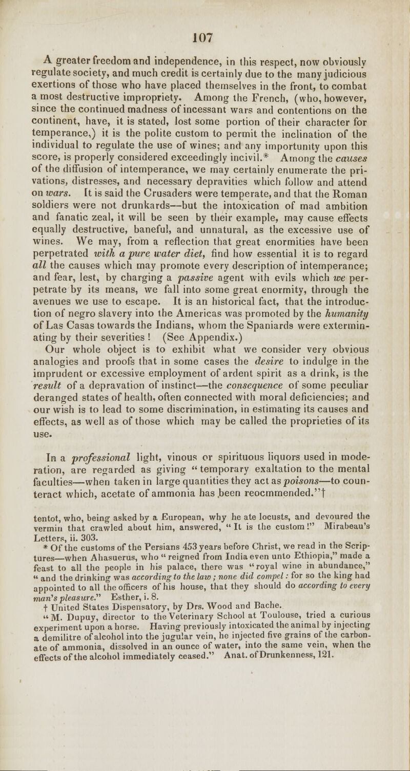 A greater freedom and independence, in this respect, now obviously regulate society, and much credit is certainly due to the many judicious exertions of those who have placed themselves in the front, to combat a most destructive impropriety. Among the French, (who, however, since the continued madness of incessant wars and contentions on the continent, have, it is stated, lost some portion of their character for temperance,) it is the polite custom to permit the inclination of the individual to regulate the use of wines; and any importunity upon this score, is properly considered exceedingly incivil.* Among the causes of the diffusion of intemperance, we may certainly enumerate the pri- vations, distresses, and necessary depravities which follow and attend on wars. It is said the Crusaders were temperate, and that the Roman soldiers were not drunkards—but the intoxication of mad ambition and fanatic zeal, it will be seen by their example, may cause effects equally destructive, baneful, and unnatural, as the excessive use of wines. We may, from a reflection that great enormities have been perpetrated with a pure water diet, find how essential it is to regard all the causes which may promote every description of intemperance; and fear, lest, by charging a passive agent with evils which we per- petrate by its means, we fall into some great enormity, through the avenues we use to escape. It is an historical fact, that the introduc- tion of negro slavery into the Americas was promoted by the humanity of Las Casas towards the Indians, whom the Spaniards were extermin- ating by their severities ! (See Appendix.) Our whole object is to exhibit what we consider very obvious analogies and proofs that in some cases the desire to indulge in the imprudent or excessive employment of ardent spirit as a drink, is the result of a depravation of instinct—the consequence of some peculiar deranged states of health, often connected with moral deficiencies; and our wish is to lead to some discrimination, in estimating its causes and effects, as well as of those which may be called the proprieties of its use. In a professional light, vinous or spirituous liquors used in mode- ration, are regarded as giving temporary exaltation to the mental faculties—when taken in large quantities they act as poisons—to coun- teract which, acetate of ammonia has .been reocmmended.t tentot, who, being asked by a European, why he ate locusts, and devoured the vermin that crawled about him, answered, It is the custom! Mirabeau's Letters, ii. 303. * Of the customs of the Persians 453 years before Christ, we read in the Scrip- tures—when Ahasuerus, who reigned from India even unto Ethiopia, made a feast to all the people in his palace, there was royal wine in abundance, and the drinking was according to the law; none did compel: for so the king had appointed to all the officers of his house, that they should do according to every man's pleasure. Esther, i. 8. t United States Dispensatory, by Drs. Wood and Bache. M. Dupuy, director to the Veterinary School at Toulouse, tried a curious experiment upon a horse. Having previously intoxicated the animal by injecting a demilitre of alcohol into the jugular vein, he injected five grains of the carbon- ate of ammonia, dissolved in an ounce of water, into the same vein, when the effects of the alcohol immediately ceased. Anat. of Drunkenness, 121.