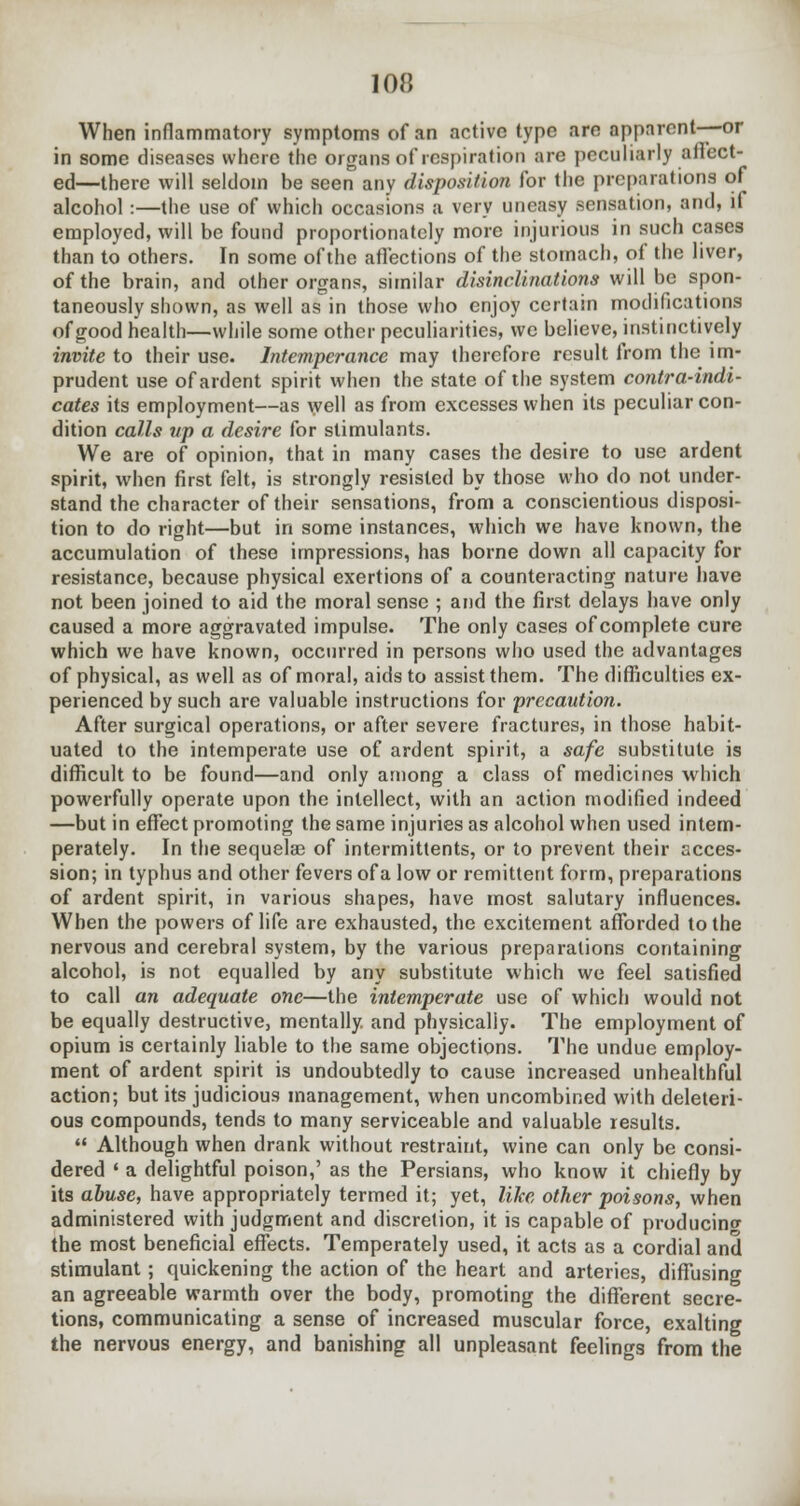 When inflammatory symptoms of an active type are apparcnt—-or in some diseases where the organs of respiration are peculiarly affect- ed—there will seldom be seen any disposition for the preparations of alcohol :—the use of which occasions a very uneasy sensation, and, if employed, will be found proportionately more injurious in such cases than to others. In some of the affections of the stomach, of the liver, of the brain, and other organs, similar disinclinations will be spon- taneously shown, as well as in those who enjoy certain modifications of good health—while some other peculiarities, we believe, instinctively invite to their use. Intemperance may therefore result from the im- prudent use of ardent spirit when the state of the system contra-indi- cates its employment—as well as from excesses when its peculiar con- dition calls up a desire for stimulants. We are of opinion, that in many cases the desire to use ardent spirit, when first felt, is strongly resisted by those who do not under- stand the character of their sensations, from a conscientious disposi- tion to do right—but in some instances, which we have known, the accumulation of these impressions, has borne down all capacity for resistance, because physical exertions of a counteracting nature have not been joined to aid the moral sense ; and the first delays have only caused a more aggravated impulse. The only cases of complete cure which we have known, occurred in persons who used the advantages of physical, as well as of moral, aids to assist them. The difficulties ex- perienced by such are valuable instructions for precaution. After surgical operations, or after severe fractures, in those habit- uated to the intemperate use of ardent spirit, a safe substitute is difficult to be found—and only among a class of medicines which powerfully operate upon the intellect, with an action modified indeed —but in effect promoting the same injuries as alcohol when used intem- perately. In the sequelae of intermittents, or to prevent their acces- sion; in typhus and other fevers of a low or remittent form, preparations of ardent spirit, in various shapes, have most salutary influences. When the powers of life are exhausted, the excitement afforded to the nervous and cerebral system, by the various preparations containing alcohol, is not equalled by any substitute which we feel satisfied to call an adequate one—the intemperate use of which would not be equally destructive, mentally, and physically. The employment of opium is certainly liable to the same objections. The undue employ- ment of ardent spirit is undoubtedly to cause increased unhealthful action; but its judicious management, when uncombined with deleteri- ous compounds, tends to many serviceable and valuable results. Although when drank without restraint, wine can only be consi- dered ■ a delightful poison,' as the Persians, who know it chiefly by its abuse, have appropriately termed it; yet, like other poisons, when administered with judgment and discretion, it is capable of producing the most beneficial effects. Temperately used, it acts as a cordial and stimulant ; quickening the action of the heart and arteries, diffusing an agreeable warmth over the body, promoting the different secre- tions, communicating a sense of increased muscular force, exalting the nervous energy, and banishing all unpleasant feelings from the