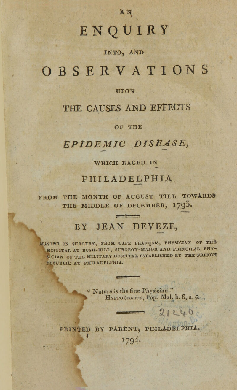 AN W ENQUIRY INTO, AND OBSERVATIONS urott THE CAUSES AND EFFECTS OF THE EPIDEMIC DISEASE, •WHICH RAGED IN PHILADELPHIA FROM THE MONTH OF AUGUST TILL TOWARDS THE MIDDLE OF DECEMBER, 1'/$'$. BY JEAN DEVEZE, ASTBR IN SURGERY, FROM CAPE FRANCAK, PHYSICIAN OF THE HOSPITAL AT BUSH-HILL, SURGEON-MAJOR AND PRINCIPAL PHY- kciAN OF THE MILITARY HOSPITAL ESTABLISHED BY THE FRFNCH REPUBLIC AT PHILADELPHIA. V.^^^ ■* Nature is the first Physician. *% Hyppocrates, Pop. Mai. b. 6, s. 5>\ PRINTED BY PARENT, PHILADELPHIA. 1794'