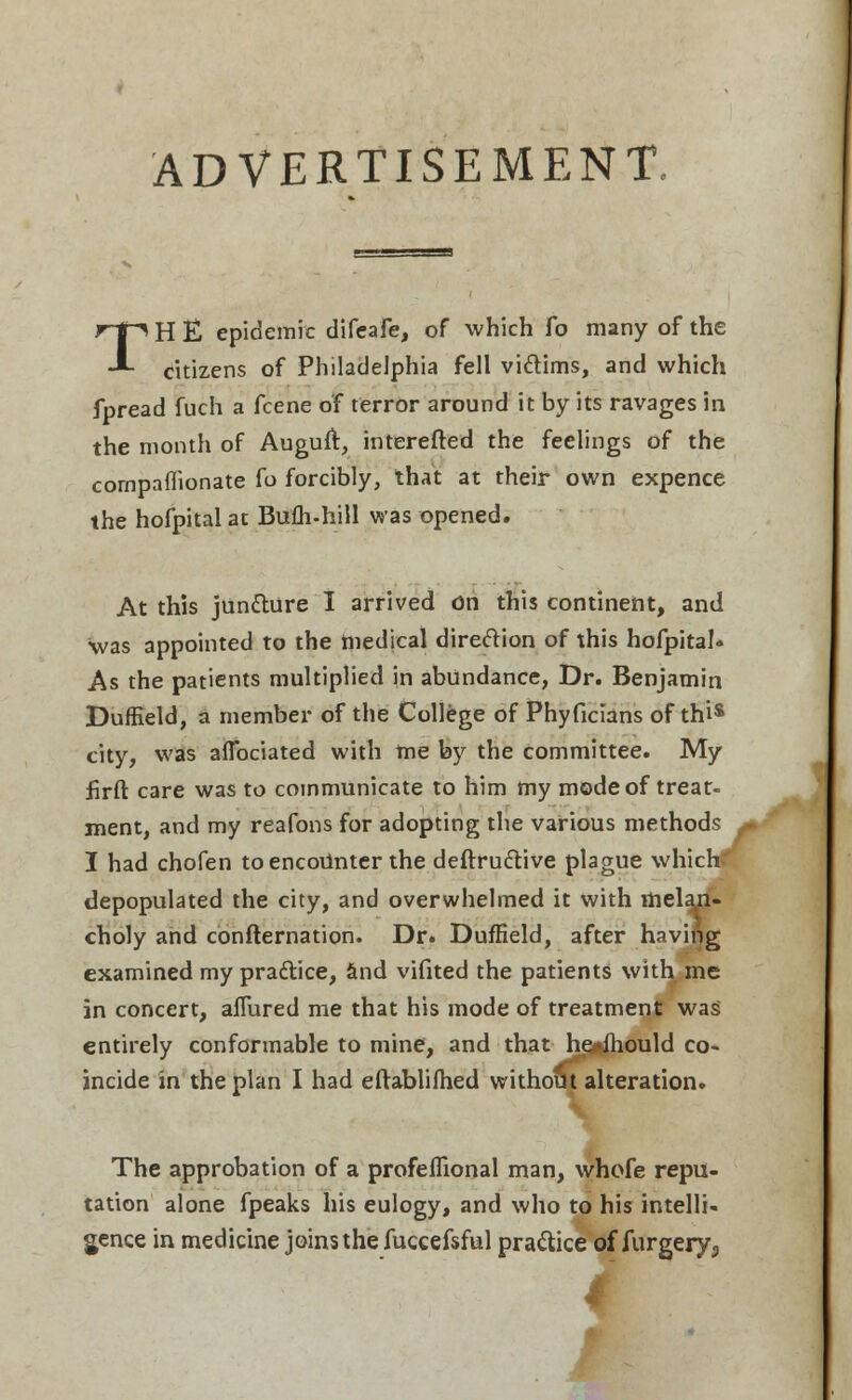 TH E epidemic difeafe, of which fo many of the citizens of Philadelphia fell victims, and which fpread fuch a fcene of terror around it by its ravages in the month of Auguft, interefled the feelings of the companionate fo forcibly, that at their own expence the hofpitalat Bufh-hill was opened. At this juncture I arrived on this continent, and was appointed to the medical direction of this hofpital. As the patients multiplied in abundance, Dr. Benjamin Duffield, a member of the College of Phyficians of thi* city, was aflbciated with me by the committee. My flrft care was to communicate to him my mode of treat- ment, and my reafons for adopting the various methods I had chofen to encoitnter the deftru&ive plague which-' depopulated the city, and overwhelmed it with mela,n- choly and confternation. Dr. Duffield, after having examined my praftice, and vifited the patients with me in concert, allured me that his mode of treatment was entirely conformable to mine, and that he#»mould co- incide in the plan I had eftablifhed without alteration. The approbation of a profeflional man, whofe repu- tation alone fpeaks his eulogy, and who to his intelli- gence in medicine joins the fuccefsful practice of furgery3 I