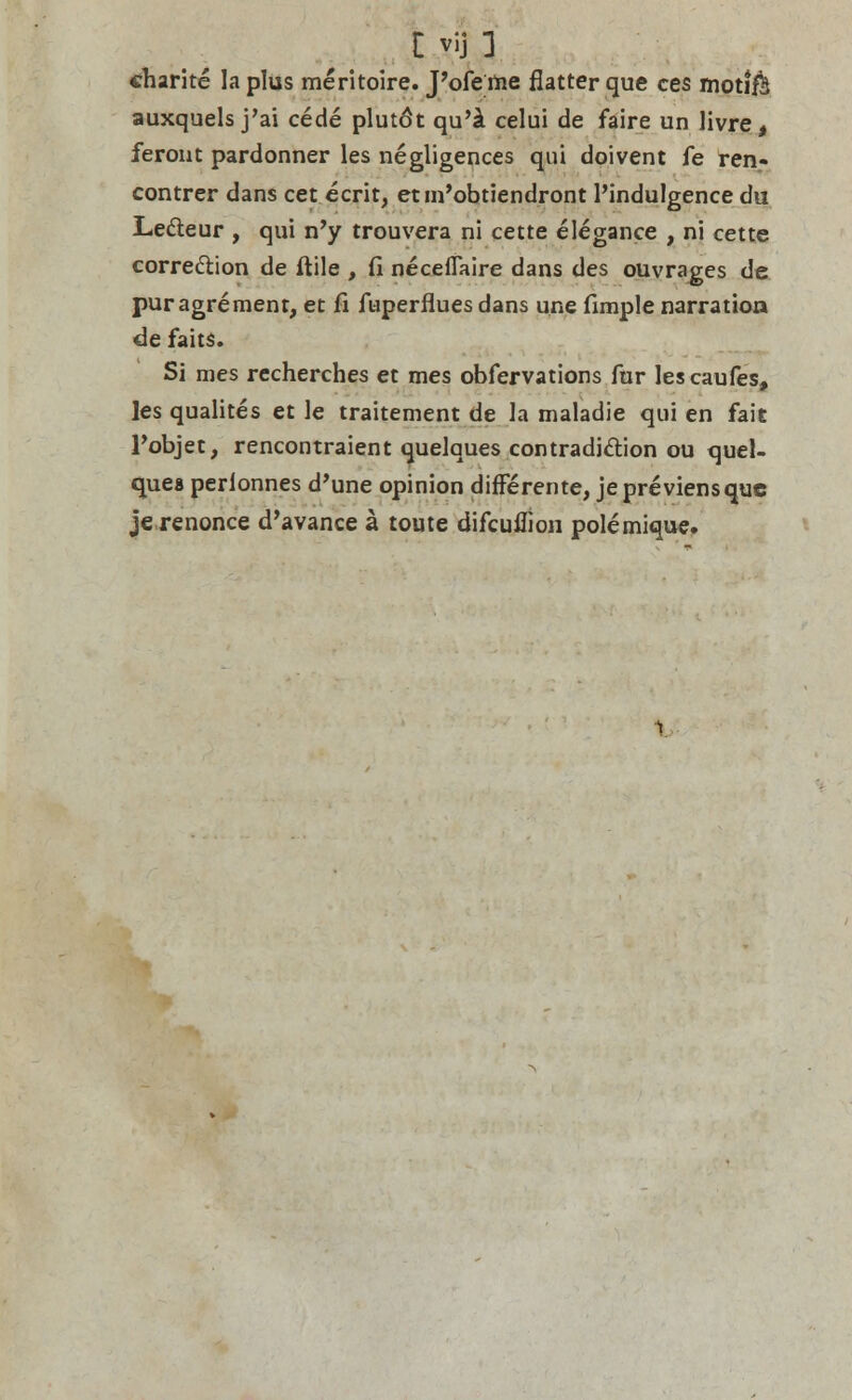 «harite la plus meritoire. J'ofe me flatter que ces moti$J auxquels j'ai cede plutdt qu'i celui de faire un livre, feront pardonner les negligences qui doivent fe ren- contrer dans cet ecrit, etm'obtiendront l'indulgence du Lecleur , qui n'y trouvera ni cette elegance , ni cette correction de ftile , fi necefiaire dans des ouvrages de pur agrement, et fi ftiperflues dans une fimple narration de faits. Si mes recherches et mes obfervations fur lescaufes, les qualites et le traitement de la maladie qui en fait Pobjet, rencontraient quelques contradiction ou quel- ques perlonnes d'une opinion differente, jepreviensquc jerenonce d'avance a toute difcuflion polemique.