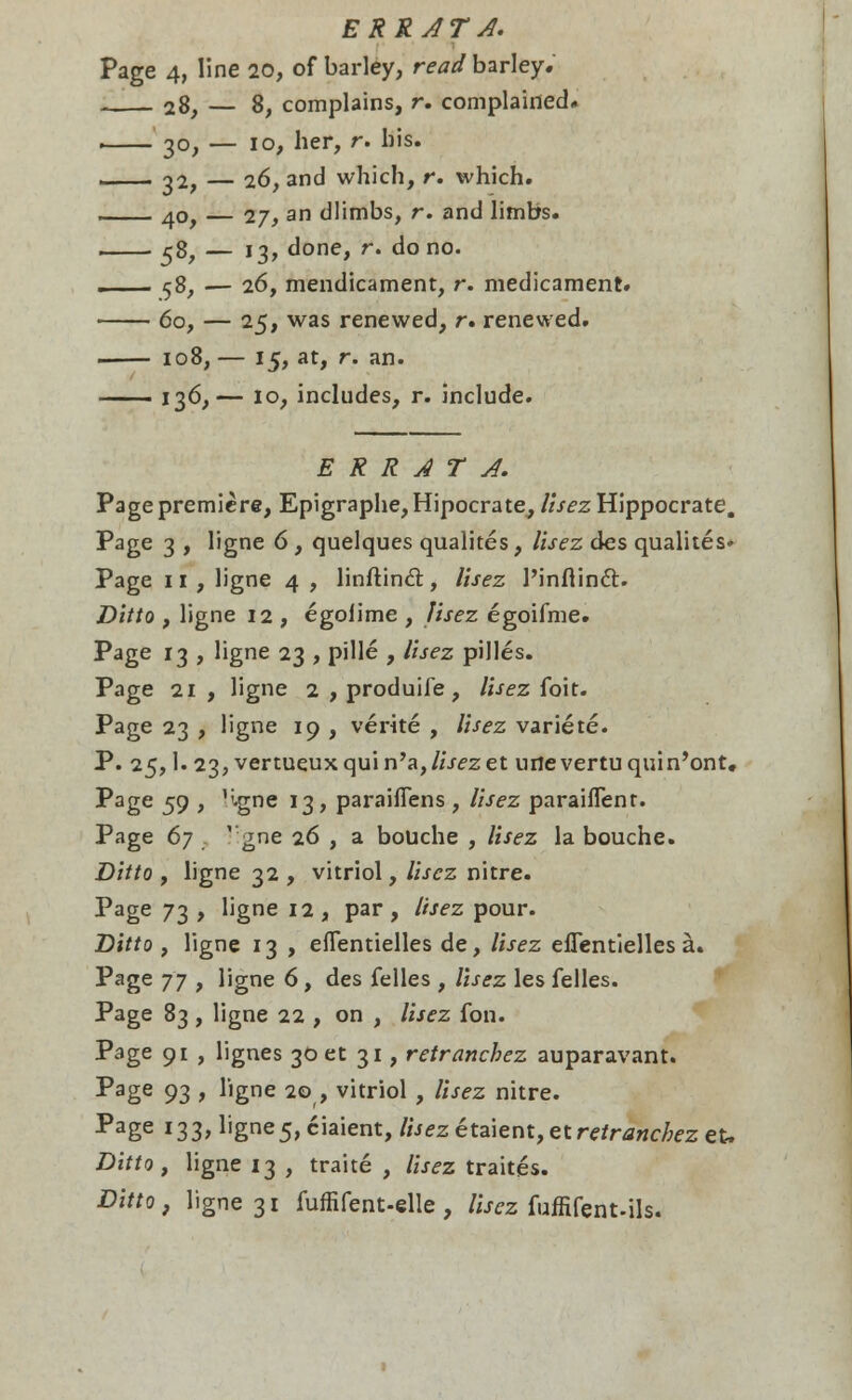 ERR AT A. Page 4, line 20, of barley, read barley. 28, — 8, complains, r. complained. , 30, — 10, her, r. bis. 32, — 16, and which, r. which. 40, — 27, an dlimbs, r. and limbs. 58, — 13, done, r. do no. . 58, — 26, mendicament, r. medicament. 60, — 25, was renewed, r. renewed. 108, — 15, at, r. an. 136,— 10, includes, r. include. ERRATA. Page premiere, Epigraphe, Hipocrate, lisez Hippocrate. Page 3 , ligne 6, quelques qualites, lisez des qualites* Page 11, ligne 4 , linftincl, lisez 1'inAinct. Ditto , ligne 12 , egolime , lisez egoifme. Page 13 , ligne 23 , pille , lisez pilles. Page 21 , ligne 2 , produife, lisez foit. Page 23 , ligne 19 , verite , lisez variete. P. 25,1. 23, vertueuxquin'a,/i.r£,zet urtevertuquin'ont. Page 59 , Hgne 13, paraiflens , lisez paraiflent. Page 67 '-gne 26 , a bouche , lisez la bouche. Ditto , ligne 32 , vitriol, lisez nitre. Page 73 , ligne 12 , par , lisez pour. Ditto , ligne 13 , eflentielles de, lisez eflentielles a. Page j j , ligne 6, des felles , lisez les felles. Page 83 , ligne 22 , on , lisez fon. Page 91 , lignes 30 et 31, retranchez auparavant. Page 93 f ligne 20 , vitriol , lisez nitre. Page *33> bgne5,ciaient, Ihezeta\ent,et retranchez eu Ditto, ligne 13 , traite , lisez traites. Ditto, ligne 31 fuffifent-elle , lisez fuffifent-ils.