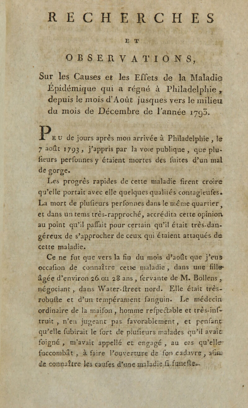 E T OBSERVATIONS, Sur les Causes et les Effets de la Maladie Epidemique qui a regne* a Philadelphie , depuis Ie mois d'Aoiit jusques vers le milieu du mois de Decembre de l'annee 1790. P JL e u de jours apres mon arrivee a Philadelphie , le 7 aout 1793 > j'appris par la voie publique , que plu- fieurs perfonnes y etaient mortes des luites d'un mal de gorge. Les progres rapides de cette maladie firent croire qu'elle portait avec elle quelques qualites contagieufes. La mort de plufieurs perfonnes dans le meme quartier et dans un terns tres-rapproche, accredita cette opinion, au point qu'il pafTait pour certain qu'il etait tres-dan- gereux de s'approcher de ceux qui etaient attaques de cette maladie. Ce ne fut que vers la fin du mois d'aout que j'euS occafion de connattre cetfce maladie , dans une fille- agee d'environ 26 ou 28 ans , fervante de M. Bollens , negociant , dans Water-ftreet nord. Elle etait tres- robufte et d'un temperament fanguin. Le medecin ordinaire de la maifon , homme refpecfoble et tres-inf* truit , n'e:i jugeant pas favorablement, et penfant quelle fubirait le fort de plufieurs maiades qu'il avaic foigne y m'avaic appelle et engage , au ens qu'elle fuccombat , a faire Pouverture de Ton cadavre, afiK. le cop.naitre les caufes d'une maladie fi.fanefte^