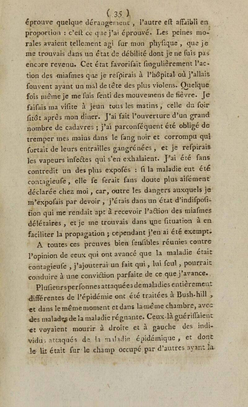 eprouve quelque dera.igeneut , l'autre eft affaibli en proportion : c'eft ce que j'ai eprouve. Les peines mo- rales avaient tellement agi fur mon phyuque , que je me trouvais dans un etat de debilite dont je ne fuis pas encore revenu. Cet etat favorifait fmgulierement fac- tion des -miafmes que je refpirais a l'hopital ou j'allais fouvent ayant un mrtl de tete des plus violens. Quelque fois meme je me fuis fenti des mouvemens de fievre. Je faifais ma vifite a jeun tous les matins, cclle du foir fit6t apres mon diner. J'ai fait l'ouverture d'un grand nombre de cadavres ; j'ai parconfequent ete oblige de tremper mes mains dans le fang noir et corrompu qui fortait de leurs entrailles gangrenecs , et je refpirais les vapeurs infeftes qui s'en exhalaient. JVi ete fans contredit un des plus expofes : fi la maladie eut eie contagieufe, elle fe ferait fans doute plus aifement declaree chez moi, car, outre les dangers auxquels je m'expofais par devoir , j'etais clans un etat d'indifpofi- tion qui me rendait apt a recevoir PaCfidn des miafmes deletaires , et je me trouvais dans une fituation a en faciliter la propagation ; cependant j'en ai ete exempt. A toutes ces prcuves bien fenfibles reunies contre 1'opinion de eeux qui ont avaoce que la maladie etait contagieufe , j'ajouterai un fait qui, lui fenl , pourrait eonduire a une conviction parfaite de ce que j'avance., Plufieursperfonnesattaquces demaladies entierement differentes de 1'epidemie ont ete trailees a Bush-hill , et clans le meme moment etdans la meme chambre, avec des malady de la maladie regnante. Ceux-la gueriflaient et voyaient mourir a droite et a gauche des indi- vidu, at«qa6s de h avdadie epidemique , et dont le lit etait fur le champ occupe par d'autres ayan: la