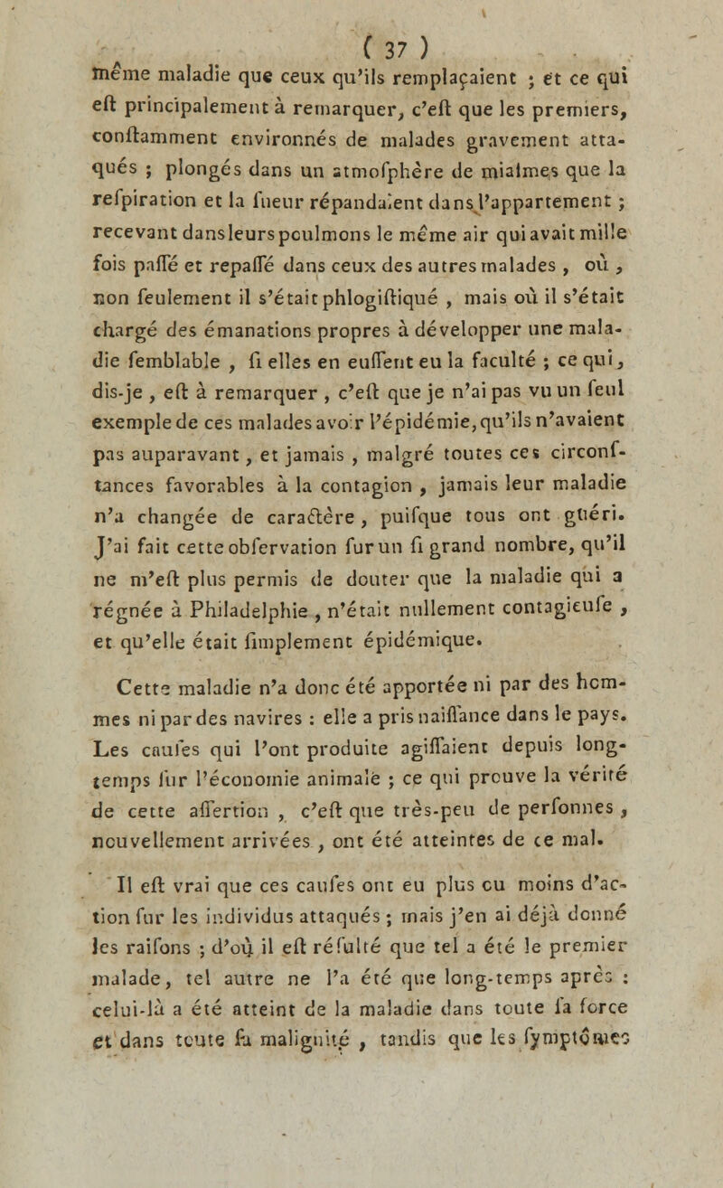 tneme maladie que ceux qu'ils rempla9aient ; et ce qui eft principalementa remarquer, c'eft que les premiers, conftamment environnes de malades gravement atta- ques ; plonges dans un -tmofphere de mialmes que la refpiration et la iueur repandaient dansj'appartement; recevantdansleurspculmons le meme air quiavaitmille fois pane et repafle dans ceux des autres malades , ou , jjon feulement il s'etaitphlogiftique , mais o\i il s'etait charge des emanations propres a developper une mala- die femblable , fi elles en euflent eu la faculte ; ce qui, dis-je , eft a remarquer , c'eft que je n'ai pas vu un feul exemplede ces malades avoir l'epidemie, qu'ils n'avaient pas auparavant, et jamais , malgre toutes ces circonf- tances favorables a la contagion , jamais leur maladie n'a changee de caraftere , puifque tous ont gtteri. J'ai fait cetteobfervation furun fi grand nombre, qu'il ne m'eft plus permis de douter que la maladie qui a regnee a Philadelphie , n'etait nullement contagieufe , et qu'elle etait fimplement epidemique. Cetts maladie n'a done ete apportee ni par des hom- ines ni par des navires : el!e a prisnaiflance dans le pays. Les cnufes qui Pont produite agiflaient depuis long- temps fur l'economie animale ; ce qui prouve la verire de cette afTertion , c'eft que tres-peu de perfonnes, ncuvellement arrivees , ont ete atteintes de ce mal. II eft vrai que ces caufes ont eu plus cu moins d'ao* tion fur les individus attaques; rnais j'en ai deja donne les raifons ; d'oi^ il eft refulte que tel a ete le premier malade, tel autre ne 1'a ete que long-temps aprc.: : celui-la a ete atteint de la maladie dans toute la force et dans tcute £i malignite , tandis que les fymptoaico