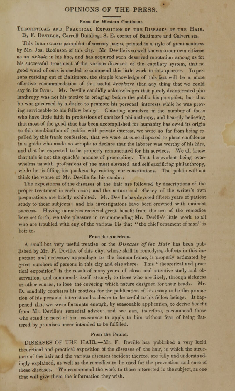 OPINIONS OF THE PRESS. From the Western Continent. Theoretical and Practical Exposition of the Diseases of the Hair. By F. Deville, Carroll Building, S. E. corner of Baltimore and Calvert sts. This is an octavo pamphlet of seventy pages, printed in a style of great neatness by Mr. Jos. Robinson of this city. Mr Deville is so well known to our own citizens as an artiste in his line, and has acquired such deserved reputntion among us for his successful treatment of the various diseases of the capillary system, that no good word of ours is needed to commend this little work in this quarter. To per- sons residing out of Baltimore, the simple knowledge of this fact will be a more effective recommendation of this useful brochure than any thing that we could S!iy in its favor. Mr. Deville candidly acknowledges that purely disinterested phi- lanthropy was not his motive in bringing before the public his pamphlet, but that he was governed by a desire to promote his personal interests while he was prov- ing serviceable to his fellow beings Counting ourselves in the number of those who have little faith in professions of unmixed philanthrojiy, and heartily believing that most of the good that has been accomplished for humanity has owed its origin to this combination of public with private interest, we were so far from being re- pelled by this frank confession, that we were at once disposed to place confidence in a guide who made no scruple to declare that the laborer was worthy of his hire, and that he expected to be properly remunerated for his services. We all know that this is not the quack's manner of proceeding. That benevolent being over- whelms us with professions of the most elevated and self sacrificing philanthropy, while he is filling his pockets by ruining our constitutions. The public will not think the worse of Mr. Deville for his candor. The expositions of the diseases of the hair are followed by descriptions of the prOper treatment in each case; and the nature and efficacy of the writer's own preparations are-briefly exhibited. Mr. Deville has devoted fifteen years of patient study to these subjects; and bis investigations have been crowned with eminent success. Having ourselves received great benefit from the use of the remedies here set forth, we take pleasure in recommending Mr. Deville's little work to all who are troubled with any of the various ills that the chief ornament of man is heir to. From the American. A small but very useful treatise on the Diseases of the Hair has been pub- lished by Mr. F. Deville, of this city, whose skill in remedying defects in this im- portant and necessary appendage to the human frame, is properly estimated by great numbers of persons in this city and elsewhere. This  theoretical and prac- tical exposition is the result of many years of close and attentive study and ob- servation, and commends itself strongly to those who are likely, through sickness or other causes, to lose the covering which nature designed for their heads. Mr. D. candidly confesses his motives for the publication of his essay to be the promo- tion of his personal interest and a desire to be useful to his fellow beings. It hap- pened that we were fortunate enough, by seasonable apphcation, to derive benefit from Mr. Deville's remedial advice; and we can, therefore, recommend those who stand in need of his assistance to apply to him without fear of being flat- tered by promises never intended to be fulfilled. From the Patriot. DISEASES OF THE HAIR.—Mr. F. Deville has published a very lucid theoretical and practical exposition of the diseases of the hair, in which the struc- ture of the hair and the various diseases incident thereto, are fully and undersland- ingly explained, as well as the remedies to be used for the prevention and cure of these diseases. We recommend the work to those interested in the subject, as one that will give them the information they wish.