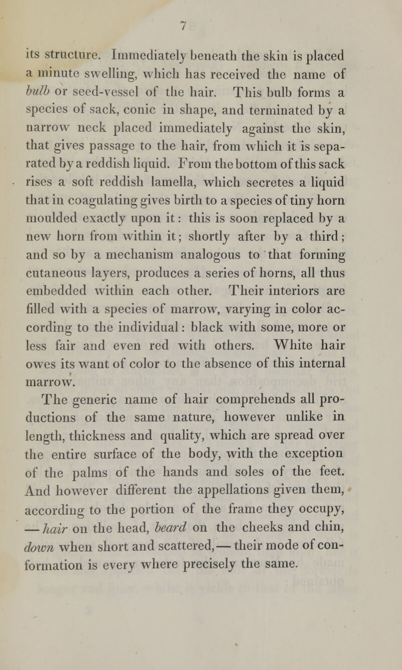 its structure. Immediately beneath the skin is placed a minute swelling, which has received the name of hulh or seed-vessel of the hair. This bulb forms a species of sack, conic in shape, and terminated by a narrow neck placed immediately against the skin, that gives passage to the hair, from which it is sepa- rated by a reddish liquid. From the bottom of this sack rises a soft reddish lamella, which secretes a liquid that in coagulating gives birth to a species of tiny horn moulded exactly upon it: this is soon replaced by a new horn from within it; shortly after by a third; and so by a mechanism analogous to that forming cutaneous layers, produces a series of horns, all thus embedded within each other. Their interiors are filled with a species of marrowy varying in color ac- cording to the individual: black with some, more or less fair and even red with others. White hair owes its want of color to the absence of this internal marrow. The generic name of hair comprehends all pro- ductions of the same nature, however unlike in length, thickness and quahty, which are spread over the entire surface of the body, with the exception of the palms of the hands and soles of the feet. And however different the appellations given them, according to the portion of the frame they occupy, — Jiair on the head, heard on the cheeks and chin, down when short and scattered,— their mode of con- formation is every where precisely the same.