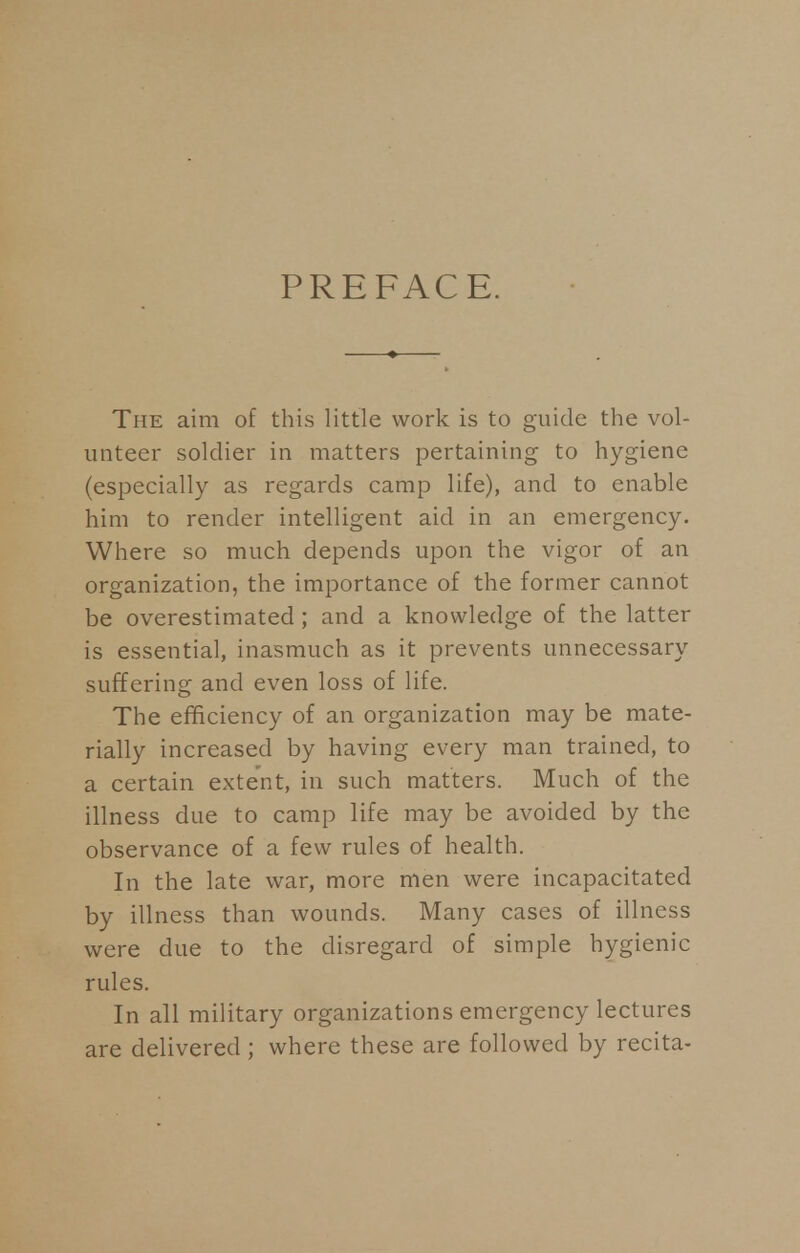 PREFACE. The aim of this little work is to guide the vol- unteer soldier in matters pertaining to hygiene (especially as regards camp life), and to enable him to render intelligent aid in an emergency. Where so much depends upon the vigor of an organization, the importance of the former cannot be overestimated; and a knowledge of the latter is essential, inasmuch as it prevents unnecessary suffering and even loss of life. The efficiency of an organization may be mate- rially increased by having every man trained, to a certain extent, in such matters. Much of the illness due to camp life may be avoided by the observance of a few rules of health. In the late war, more men were incapacitated by illness than wounds. Many cases of illness were due to the disregard of simple hygienic rules. In all military organizations emergency lectures are delivered ; where these are followed by recita-