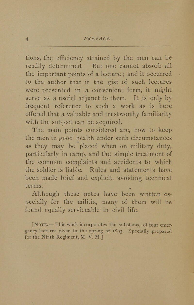 tions, the efficiency attained by the men can be readily determined. But one cannot absorb all the important points of a lecture; and it occurred to the author that if the gist of such lectures were presented in a convenient form, it might serve as a useful adjunct to them. It is only by frequent reference to' such a work as is here offered that a valuable and trustworthy familiarity with the subject can be acquired. The main points considered are, how to keep the men in good health under such circumstances as they may be placed when on military duty, particularly in camp, and the simple treatment of the common complaints and accidents to which the soldier is liable. Rules and statements have been made brief and explicit, avoiding technical terms. Although these notes have been written es- pecially for the militia, many of them will be found equally serviceable in civil life. [Note. — This work incorporates the substance of four emer- gency lectures given in the spring of 1893. Specially prepared for the Ninth Regiment, M. V. M.]