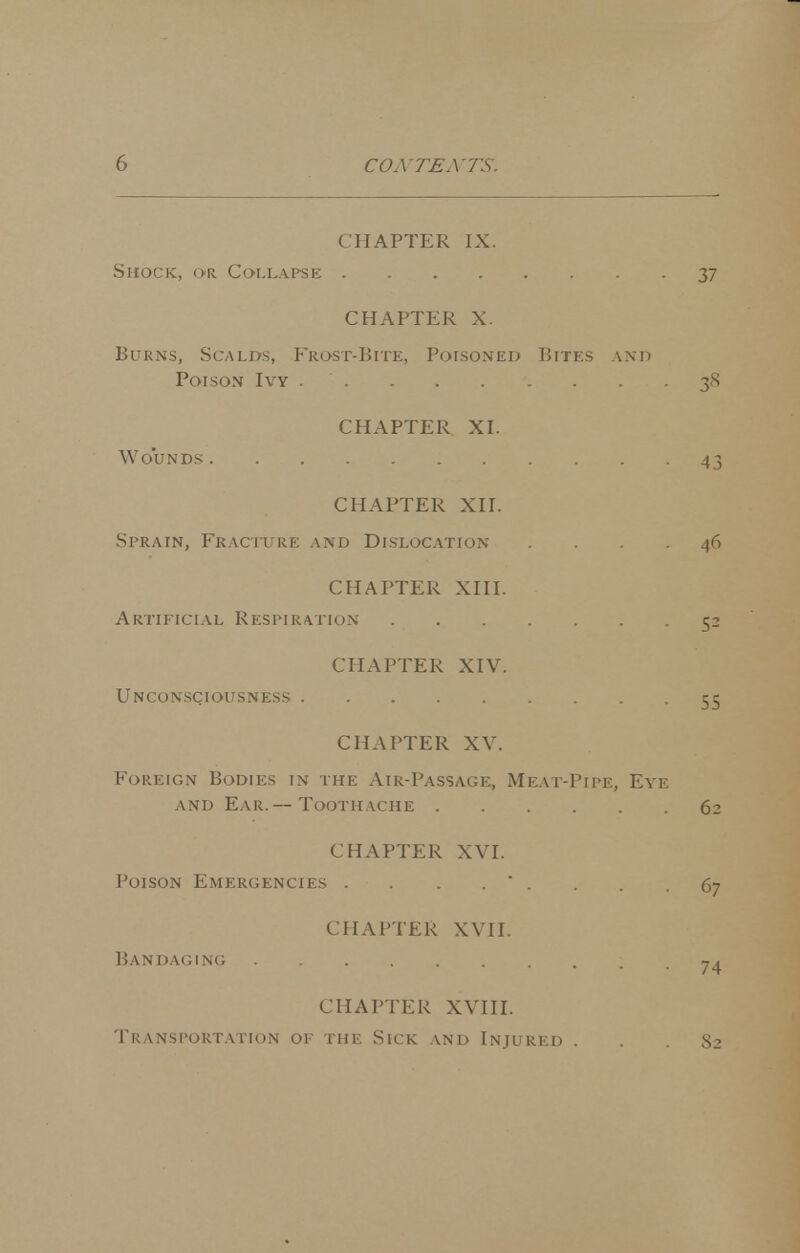 CHAPTER IX. Shock, or Collapse 37 CHAPTER X. Burns, Scalds, Frost-Bite, PorsoNED Bites and Poison Ivy . . . . 38 CHAPTER XI. Wounds 43 CHAPTER XII. Sprain, Fracture and Dislocation .... 46 CHAPTER XIII. Artificial Respiration 52 CHAPTER XIV. Unconsciousness 55 CHAPTER XV. Foreign Bodies in the Air-Passage, Meat-Pipe, Eye and Ear.— Toothache 62 CHAPTER XVI. Poison Emergencies . . . . * . . . .67 CHAPTER XVII. Bandaging ^ . 74 CHAPTER XVIII. Transportation of the Sick and Injured . . . S2