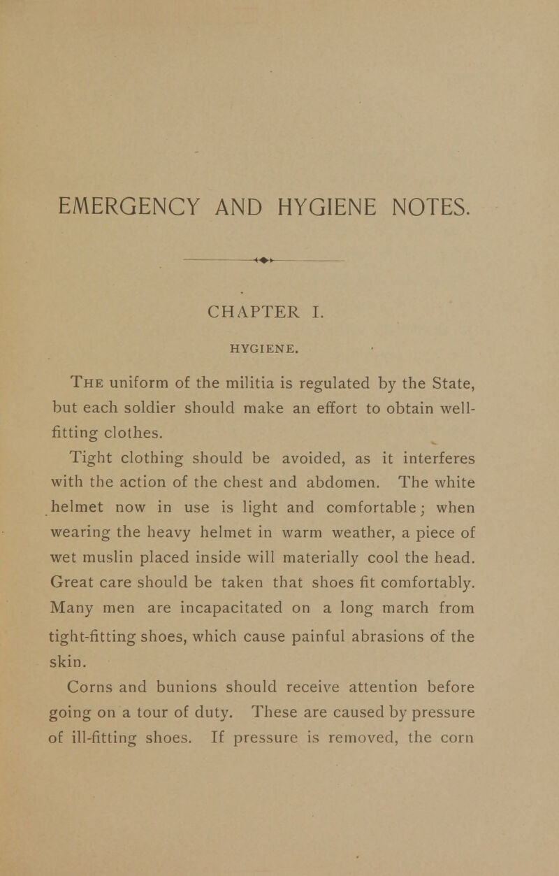 CHAPTER I. HYGIENE. The uniform of the militia is regulated by the State, but each soldier should make an effort to obtain well- fitting clothes. Tight clothing should be avoided, as it interferes with the action of the chest and abdomen. The white helmet now in use is light and comfortable; when wearing the heavy helmet in warm weather, a piece of wet muslin placed inside will materially cool the head. Great care should be taken that shoes fit comfortably. Many men are incapacitated on a long march from tight-fitting shoes, which cause painful abrasions of the skin. Corns and bunions should receive attention before going on a tour of duty. These are caused by pressure of ill-fitting shoes. If pressure is removed, the corn