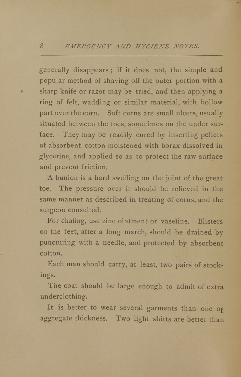 generally disappears ; if it does not, the simple and popular method of shaving off the outer portion with a sharp knife or razor may be tried, and then applying a ring of felt, wadding or similar material, with hollow part over the corn. Soft corns are small ulcers, usually situated between the toes, sometimes on the under sur- face. They may be readily cured by inserting pellets of absorbent cotton moistened with borax dissolved in glycerine, and applied so as to protect the raw surface and prevent friction. A bunion is a hard swelling on the joint of the great toe. The pressure over it should be relieved in the same manner as described in treating of corns, and the surgeon consulted. For chafing, use zinc ointment or vaseline. Blisters on the feet, after a long march, should be drained by puncturing with a needle, and protected by absorbent cotton. Each man should carry, at least, two pairs of stock- ings. The coat should be large enough to admit of extra underclothing. It is better to wear several garments than one of aggregate thickness. Two light shirts are better than