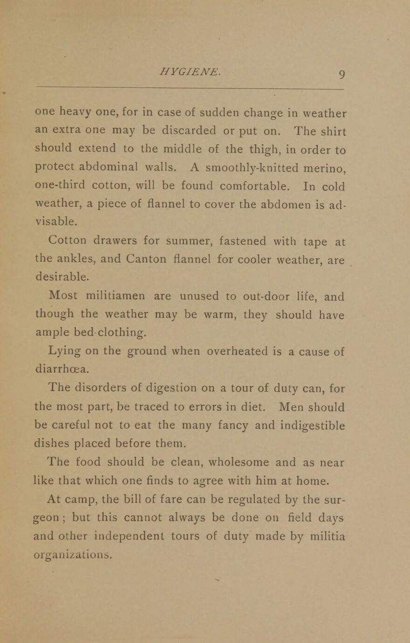 one heavy one, for in case of sudden change in weather an extra one may be discarded or put on. The shirt should extend to the middle of the thigh, in order to protect abdominal walls. A smoothly-knitted merino, one-third cotton, will be found comfortable. In cold weather, a piece of flannel to cover the abdomen is ad- visable. Cotton drawers for summer, fastened with tape at the ankles, and Canton flannel for cooler weather, are desirable. Most militiamen are unused to out-door life, and though the weather may be warm, they should have ample bed clothing. Lying on the ground when overheated is a cause of diarrhoea. The disorders of digestion on a tour of duty can, for the most part, be traced to errors in diet. Men should be careful not to eat the many fancy and indigestible dishes placed before them. The food should be clean, wholesome and as near like that which one finds to agree with him at home. At camp, the bill of fare can be regulated by the sur- geon ; but this cannot always be done on field days and other independent tours of duty made by militia organizations.
