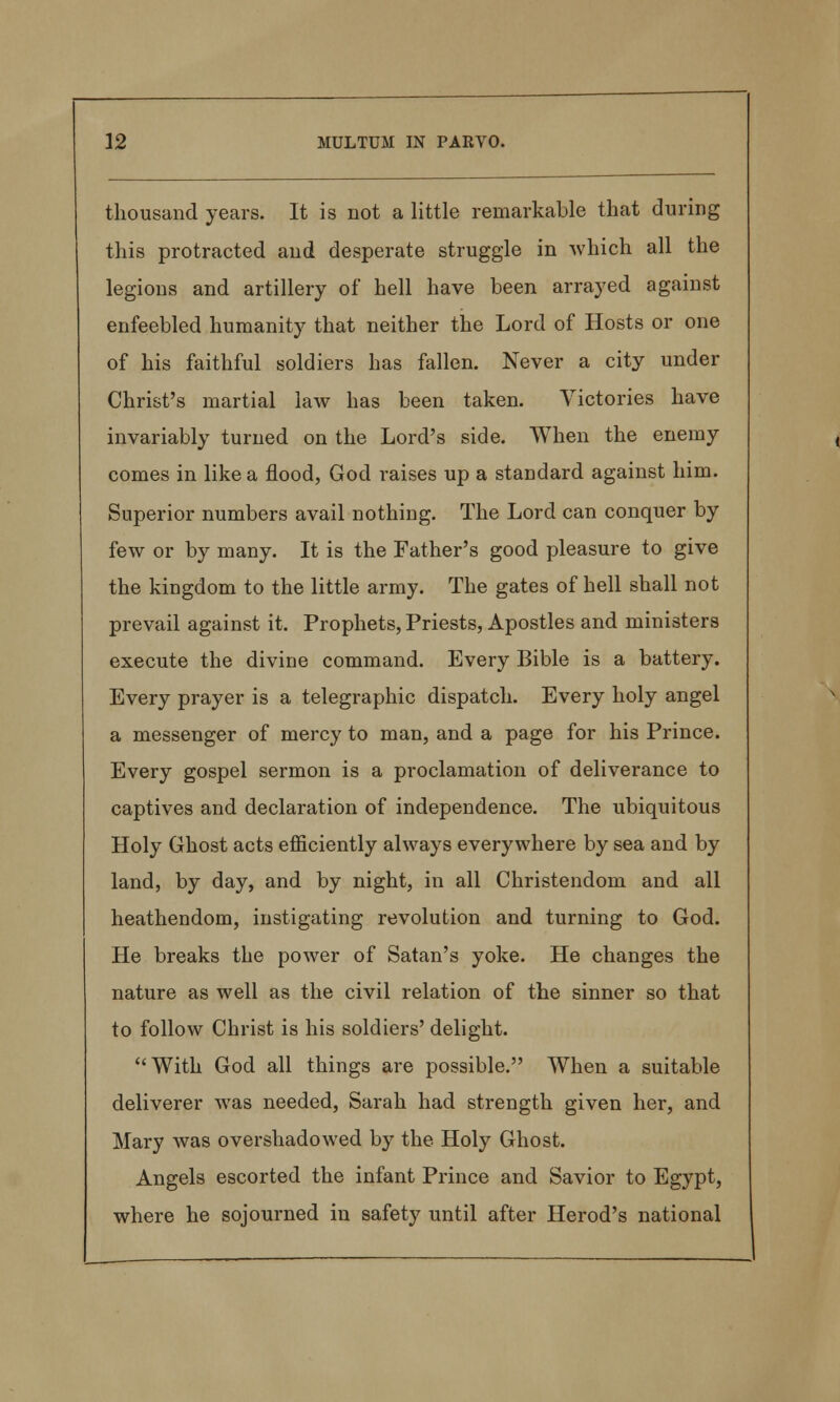 thousand years. It is not a little remarkable that during this protracted and desperate struggle in which all the legions and artillery of hell have been arrayed against enfeebled humanity that neither the Lord of Hosts or one of his faithful soldiers has fallen. Never a city under Christ's martial law has been taken. Victories have invariably turned on the Lord's side. When the enemy comes in like a flood, God raises up a standard against him. Superior numbers avail nothing. The Lord can conquer by few or by many. It is the Father's good pleasure to give the kingdom to the little army. The gates of hell shall not prevail against it. Prophets, Priests, Apostles and ministers execute the divine command. Every Bible is a battery. Every prayer is a telegraphic dispatch. Every holy angel a messenger of mercy to man, and a page for his Prince. Every gospel sermon is a proclamation of deliverance to captives and declaration of independence. The ubiquitous Holy Ghost acts efficiently always everywhere by sea and by land, by day, and by night, in all Christendom and all heathendom, instigating revolution and turning to God. He breaks the power of Satan's yoke. He changes the nature as well as the civil relation of the sinner so that to follow Christ is his soldiers' delight. With God all things are possible. When a suitable deliverer was needed, Sarah had strength given her, and Mary was overshadowed by the Holy Ghost. Angels escorted the infant Prince and Savior to Egypt, where he sojourned in safety until after Herod's national