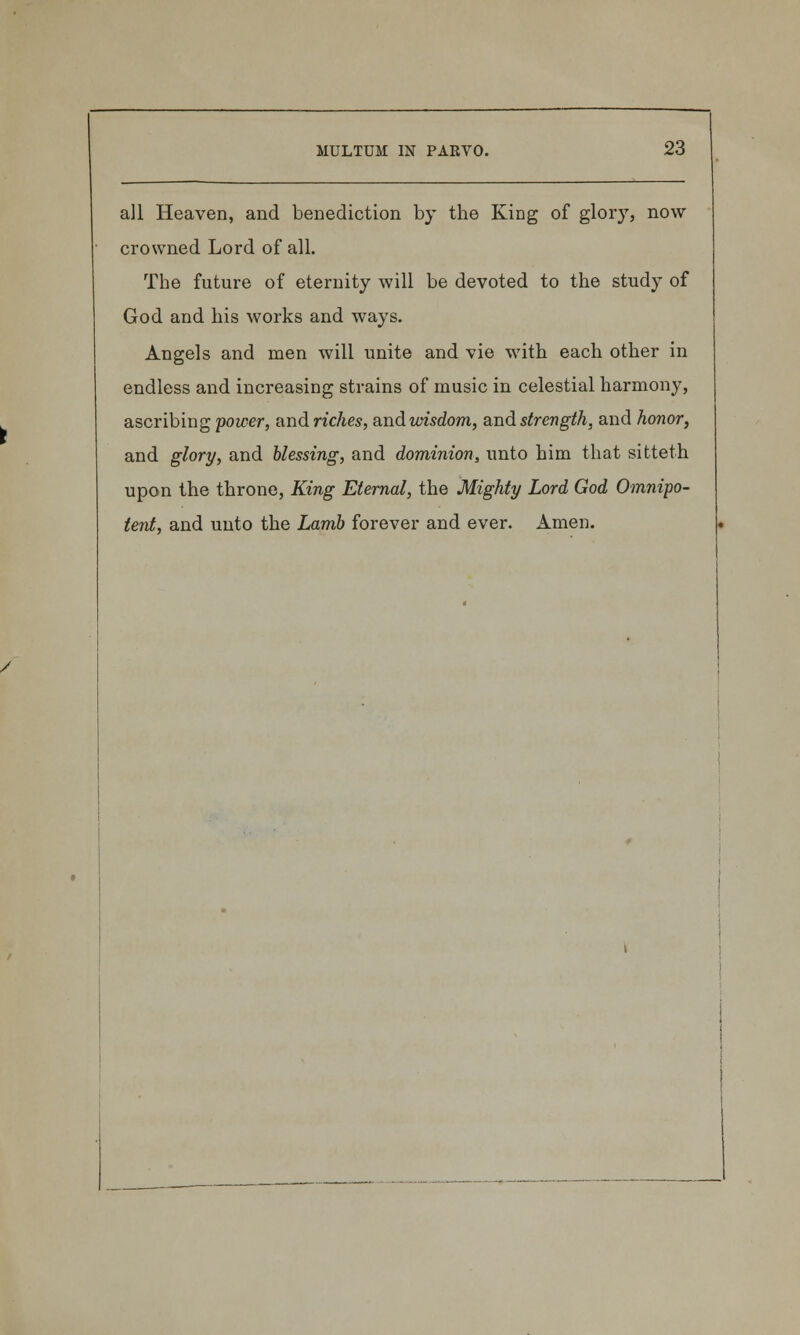 all Heaven, and benediction by the King of glory, now crowned Lord of all. The future of eternity will be devoted to the study of God and his works and ways. Angels and men will unite and vie with each other in endless and increasing strains of music in celestial harmony, ascribing power, andriches, andurisdom, and strength, and honor, and glory, and blessing, and dominion, unto him that sitteth upon the throne, King Eternal, the Mighty Lord God Omnipo- tent, and unto the Lamb forever and ever. Amen.