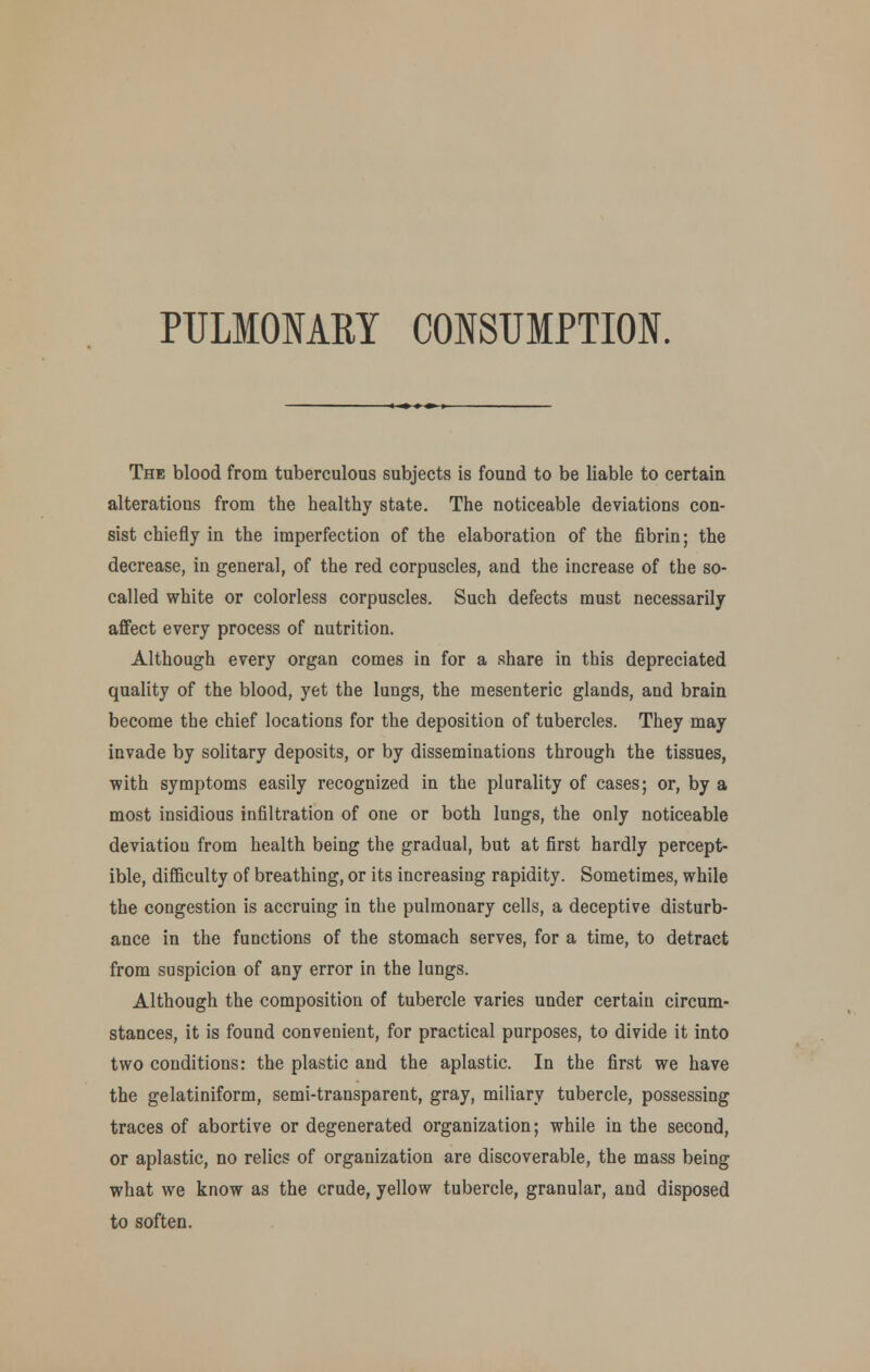The blood from tuberculous subjects is found to be liable to certain alterations from the healthy state. The noticeable deviations con- sist chiefly in the imperfection of the elaboration of the fibrin; the decrease, in general, of the red corpuscles, and the increase of the so- called white or colorless corpuscles. Such defects must necessarily aflfect every process of nutrition. Although every organ comes in for a share in this depreciated quality of the blood, yet the lungs, the mesenteric glands, and brain become the chief locations for the deposition of tubercles. They may invade by solitary deposits, or by disseminations through the tissues, with symptoms easily recognized in the plurality of cases; or, by a most insidious infiltration of one or both lungs, the only noticeable deviation from health being the gradual, but at first hardly percept- ible, difficulty of breathing, or its increasing rapidity. Sometimes, while the congestion is accruing in the pulmonary cells, a deceptive disturb- ance in the functions of the stomach serves, for a time, to detract from suspicion of any error in the lungs. Although the composition of tubercle varies under certain circum- stances, it is found convenient, for practical purposes, to divide it into two conditions: the plastic and the aplastic. In the first we have the gelatiniform, semi-transparent, gray, miliary tubercle, possessing traces of abortive or degenerated organization; while in the second, or aplastic, no relics of organization are discoverable, the mass being what we know as the crude, yellow tubercle, granular, and disposed to soften.