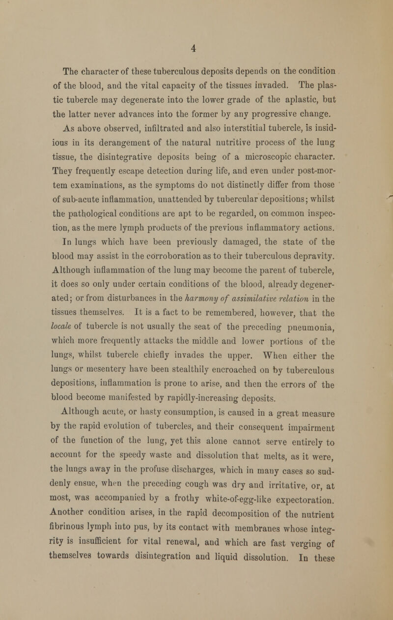 The character of these tuberculous deposits depends on the condition of the blood, and the vital capacity of the tissues invaded. The plas- tic tubercle may degenerate into the lower grade of the aplastic, but the latter never advances into the former by any progressive change. As above observed, infiltrated and also interstitial tubercle, is insid- ious in its derangement of the natural nutritive process of the lung tissue, the disintegrative deposits being of a microscopic character. They frequently escape detection during life, and even under post-mor- tem examinations, as the symptoms do not distinctly differ from those of sub-acute inflammation, unattended by tubercular depositions; whilst the pathological conditions are apt to be regarded, on common inspec- tion, as the mere lymph products of the previous inflammatory actions. In lungs which have been previously damaged, the state of the blood may assist in the corroboration as to their tuberculous depravity. Although inflammation of the lung may become the parent of tubercle, it does so only under certain conditions of the blood, already degener- ated; or from disturbances in the harmony of assimilative relation in the tissues themselves. It is a fact to be remembered, however, that the locale of tubercle is not usually the seat of the preceding pneumonia, which more frequently attacks the middle and lower portions of the lungs, whilst tubercle chiefly invades the upper. When either the lungs or mesentery have been stealthily encroached on by tuberculous depositions, inflammation is prone to arise, and then the errors of the blood become manifested by rapidly-increasing deposits. Although acute, or hasty consumption, is caused in a great measure by the rapid evolution of tubercles, and their consequent impairment of the function of the lung, yet this alone cannot serve entirely to account for the speedy waste and dissolution that melts, as it were, the lungs away in the profuse discharges, which in many cases so sud- denly ensue, when the preceding cough was dry and irritative, or, at most, was accompanied by a frothy white-of-egg-like expectoration. Another condition arises, in the rapid decomposition of the nutrient fibrinous lymph into pus, by its contact with membranes whose integ- rity is iusuflScient for vital renewal, and which are fast verging of themselves towards disintegration and liquid dissolution. In these