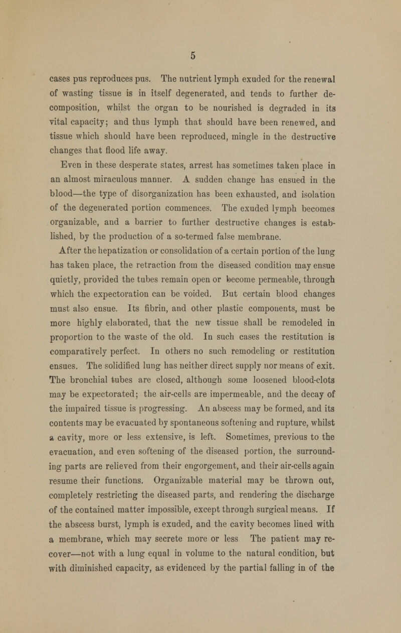 cases pus reproduces pus. The nutrient lymph exuded for the renewal of wasting tissue is in itself degenerated, and tends to further de- composition, whilst the organ to be nourished is degraded in its vital capacity; and thus lymph that should have been renewed, and tissue which should have been reproduced, mingle in the destructive changes that flood life away. Even in these desperate states, arrest has sometimes taken place in an almost miraculous manner. A sudden change has ensued in the blood—the type of disorganization has been exhausted, and isolation of the degenerated portion commences. The exuded lymph becomes organizable, and a barrier to further destructive changes is estab- lished, by the production of a so-termed false membrane. After the hepatization or consolidation of a certain portion of the lung has taken place, the retraction from the diseased condition may ensue quietly, provided the tubes remain open or become permeable, through which the expectoration can be voided. But certain blood changes must also ensue. Its fibrin, and other plastic components, must be more highly elaborated, that the new tissue shall be remodeled in proportion to the waste of the old. In such cases the restitution is comparatively perfect. In others no such remodeling or restitution ensues. The solidified lung has neither direct supply nor means of exit. The bronchial tubes are closed, although some loosened blood-clots may be expectorated; the air-cells are impermeable, and the decay of the impaired tissue is progressing. An abscess may be formed, and its contents may be evacuated by spontaneous softening and rupture, whilst a cavity, more or less extensive, is left. Sometimes, previous to the evacuation, and even softening of the diseased portion, the surround- ing parts are relieved from their engorgement, and their air-cells again resume their functions. Organizable material may be thrown out, completely restricting the diseased parts, and rendering the discharge of the contained matter impossible, except through surgical means. If the abscess burst, lymph is exuded, and the cavity becomes lined with a membrane, which may secrete more or less The patient may re- cover—not with a lung equal in volume to the natural condition, but with diminished capacity, as evidenced by the partial falling in of the