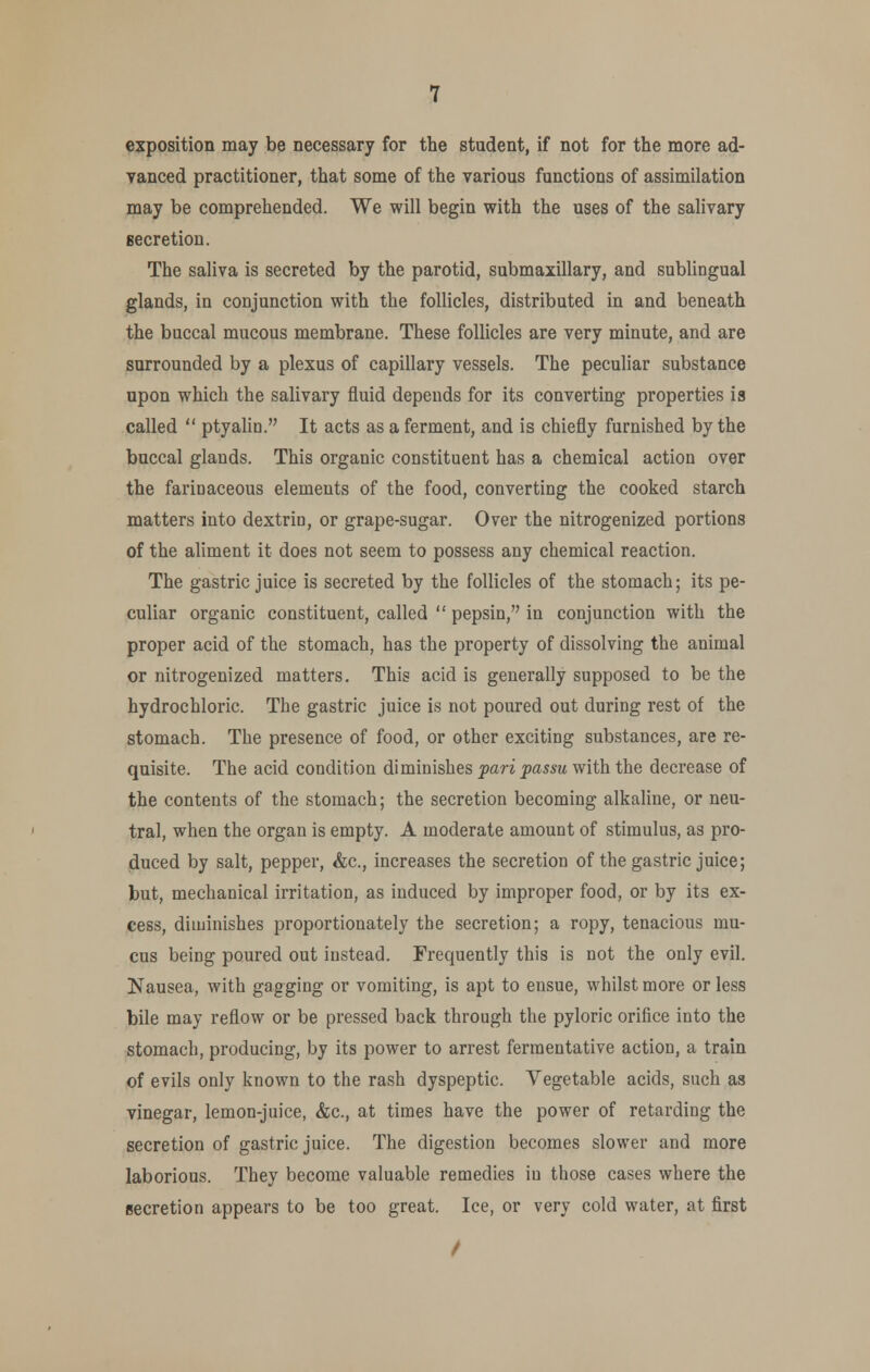 exposition may be necessary for the student, if not for the more ad- vanced practitioner, that some of the various functions of assimilation may be comprehended. We will begin with the uses of the salivary secretion. The saliva is secreted by the parotid, submaxillary, and sublingual glands, in conjunction with the follicles, distributed in and beneath the buccal mucous membrane. These follicles are very minute, and are surrounded by a plexus of capillary vessels. The peculiar substance upon which the salivary fluid depends for its converting properties is called  ptyahn. It acts as a ferment, and is chiefly furnished by the buccal glands. This organic constituent has a chemical action over the farinaceous elements of the food, converting the cooked starch matters into dextrin, or grape-sugar. Over the nitrogenized portions of the aliment it does not seem to possess any chemical reaction. The gastric juice is secreted by the follicles of the stomach; its pe- culiar organic constituent, called  pepsin, in conjunction with the proper acid of the stomach, has the property of dissolving the animal or nitrogenized matters. This acid is generally supposed to be the hydrochloric. The gastric juice is not poured out during rest of the stomach. The presence of food, or other exciting substances, are re- quisite. The acid condition diminishes pari passu with the decrease of the contents of the stomach; the secretion becoming alkaline, or neu- tral, when the organ is empty. A moderate amount of stimulus, as pro- duced by salt, pepper, &c., increases the secretion of the gastric juice; but, mechanical irritation, as induced by improper food, or by its ex- cess, diminishes proportionately the secretion; a ropy, tenacious mu- cus being poured out instead. Frequently this is not the only evil. Nausea, with gagging or vomiting, is apt to ensue, whilst more or less bile may reflow or be pressed back through the pyloric orifice into the stomach, producing, by its power to arrest fermentative action, a train of evils only known to the rash dyspeptic. Vegetable acids, such as vinegar, lemon-juice, &c., at times have the power of retarding the secretion of gastric juice. The digestion becomes slower and more laborious. They become valuable remedies in those cases where the secretion appears to be too great. Ice, or very cold water, at first