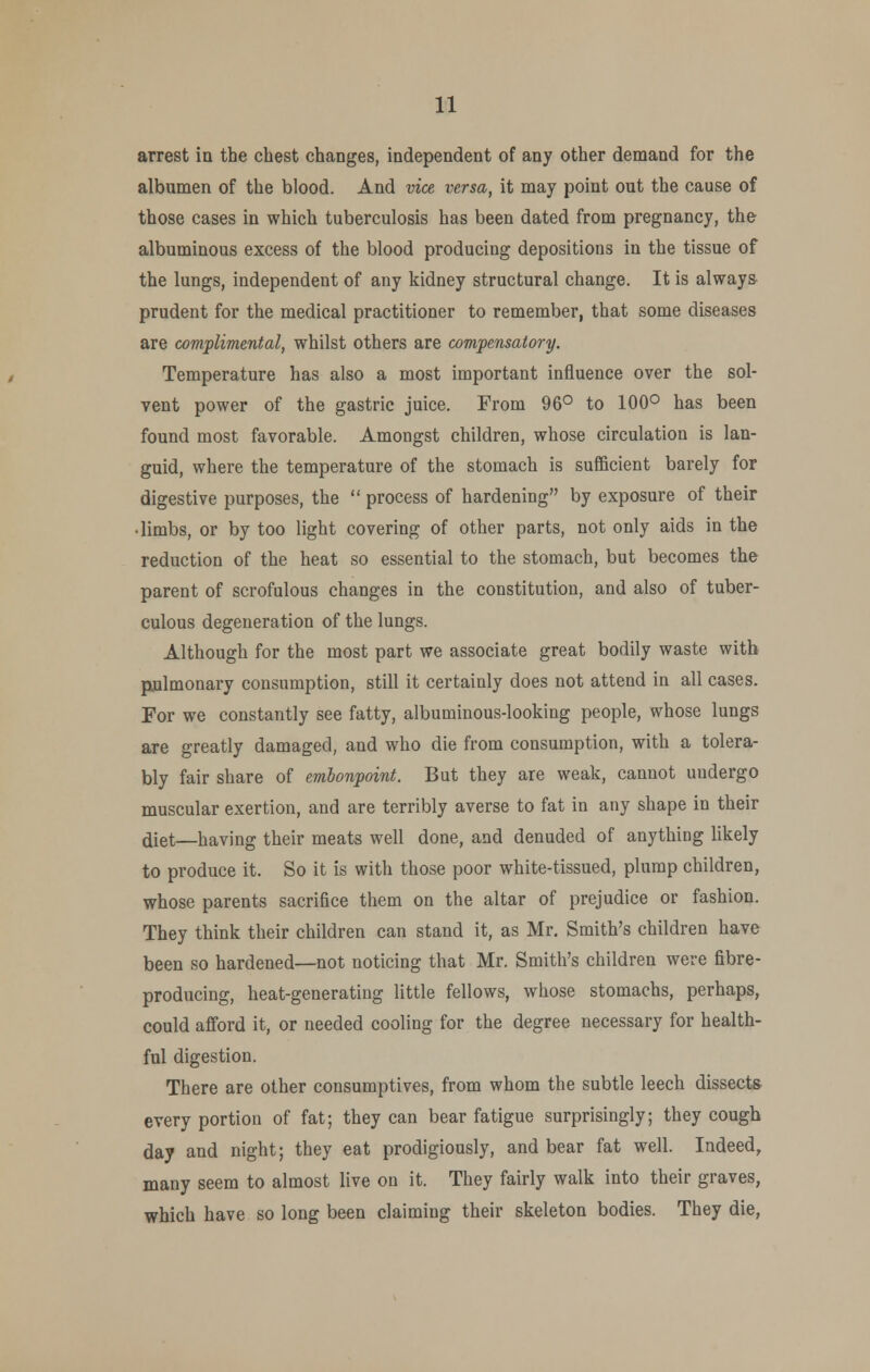 arrest in the chest changes, independent of any other demand for the albumen of the blood. And vice versa, it may point out the cause of those cases in which tuberculosis has been dated from pregnancy, the albuminous excess of the blood producing depositions in the tissue of the lungs, independent of any kidney structural change. It is always- prudent for the medical practitioner to remember, that some diseases are complimental, whilst others are compensatory. Temperature has also a most important influence over the sol- vent power of the gastric juice. From 96° to 100° has been found most favorable. Amongst children, whose circulation is lan- guid, where the temperature of the stomach is sufficient barely for digestive purposes, the  process of hardening by exposure of their • limbs, or by too light covering of other parts, not only aids in the reduction of the heat so essential to the stomach, but becomes the parent of scrofulous changes in the constitution, and also of tuber- culous degeneration of the lungs. Although for the most part we associate great bodily waste with pulmonary consumption, still it certainly does not attend in all cases. For we constantly see fatty, albuminous-looking people, whose lungs are greatly damaged, and who die from consumption, with a tolera- bly fair share of embonpoint. But they are weak, cannot uudergo muscular exertion, and are terribly averse to fat in any shape in their diet—having their meats well done, and denuded of anything likely to produce it. So it is with those poor white-tissued, plump children, whose parents sacrifice them on the altar of prejudice or fashion. They think their children can stand it, as Mr. Smith's children have been so hardened—not noticing that Mr. Smith's children were fibre- producing, heat-generating little fellows, whose stomachs, perhaps, could afford it, or needed cooling for the degree necessary for health- ful digestion. There are other consumptives, from whom the subtle leech dissects every portion of fat; they can bear fatigue surprisingly; they cough day and night; they eat prodigiously, and bear fat well. Indeed, many seem to almost live on it. They fairly walk into their graves, which have so long been claiming their skeleton bodies. They die,