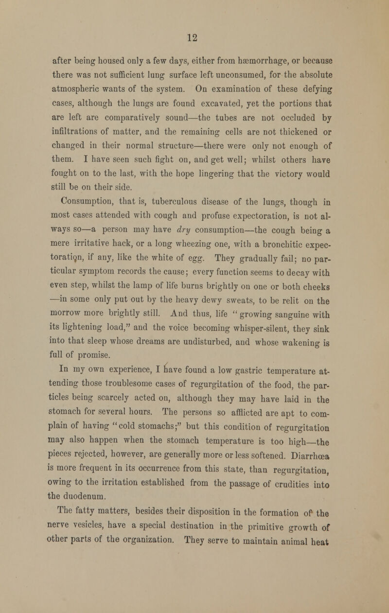 after being housed only a few days, either from hasmorrhage, or because there was not sufficient lung surface left unconsumed, for the absolute atmospheric wants of the system. On examination of these defying cases, although the lungs are found excavated, yet the portions that are left are comparatively sound—the tubes are not occluded by infiltrations of matter, and the remaining cells are not thickened or changed in their normal structure—there were only not enough of them. I have seen such fight on, and get well; whilst others have fought on to the last, with the hope lingering that the victory would still be on their side. Consumption, that is, tuberculous disease of the lungs, though in most cases attended with cough and profuse expectoration, is not al- ways so—a person may have dry consumption—the cough being a mere irritative hack, or a long wheezing one, with a bronchitic expec- toration, if any, like the white of Qgg. They gradually fail; no par- ticular symptom records the cause; every function seems to decay with even step, whilst the lamp of life burns brightly on one or both cheeks —in some only put out by the heavy dewy sweats, to be relit on the morrow more brightly still. And thus, life  growing sanguine with its lightening load, and the voice becoming whisper-silent, they sink into that sleep whose dreams are undisturbed, and whose wakening is full of promise. In my own experience, I have found a low gastric temperature at- tending those troublesome cases of regurgitation of the food, the par- ticles being scarcely acted on, although they may have laid in the stomach for several hours. The persons so afflicted are apt to com- plain of having cold stomachs; but this condition of regurgitation may also happen when the stomach temperature is too high the pieces rejected, however, are generally more or less softened. Diarrhoea is more frequent in its occurrence from this state, than regurgitation owing to the irritation established from the passage of crudities into the duodenum. The fatty matters, besides their disposition in the formation of the nerve vesicles, have a special destination in the primitive growth of other parts of the organization. They serve to maintain animal heat