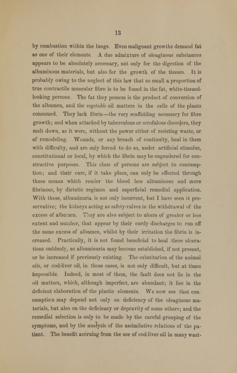 by combustion within the lungs. Even malignant growths demand fat as one of their elements. A due admixture of oleaginous substances appears to be absolutely necessary, not only for the digestion of the albuminous materials, but also for the growth of the tissues. It is probably owing to the neglect of this law that so small a proportion of true contractile muscular fibre is to be found in the fat, white-tissued- looking persons. The fat they possess is the product of conversion of the albumen, and the vegetable oil matters in the cells of the plants consumed. They lack fibrin—the very scaffolding necessary for fibre growth; and when attacked by tuberculous or scrofulous disorders, they melt down, as it were, without the power either of resisting waste, or of remodeling. Wounds, or any breach of continuity, heal in them with difficulty, and are only forced to do so, under artificial stimulus, constitutional or local, by which the fibrin may be engendered for con- structive purposes. This class of persons are subject to consump- tion; and their cure, if it take place, can only be effected through those means which render the blood less albuminous and more fibrinous, by dietetic regimen and superficial remedial application. With these, albuminuria is not only incurrent, but I have seen it pre- servative; the kidneys acting as safety-valves in the withdrawal of the excess of albumen. They are also subject to ulcers of greater or less extent and number, that appear by their curdy discharges to run off the same excess of albumen, whilst by their irritation the fibrin is in- creased. Practically, it is not found beneficial to heal these ulcera- tions suddenly, as albuminuria may become established, if not present, or be increased if previously existing. The substitution of the animal oils, or cod-liver oil, in these cases, is not only difficult, but at times impossible. Indeed, in most of them, the fault does not lie in the oil matters, which, although imperfect, are abundant; it lies in the deficient elaboration of the plastic elements. We now see that con sumption may depend not only on deficiency of the oleaginous ma- terials, but also on the deficiency or depravity of some others; and the remedial selection is only to be made by the careful grouping of the symptoms, and by the analysis of the assimilative relations of the pa- tient. The benefit accruing from the use of cod-liver oil in many wast-