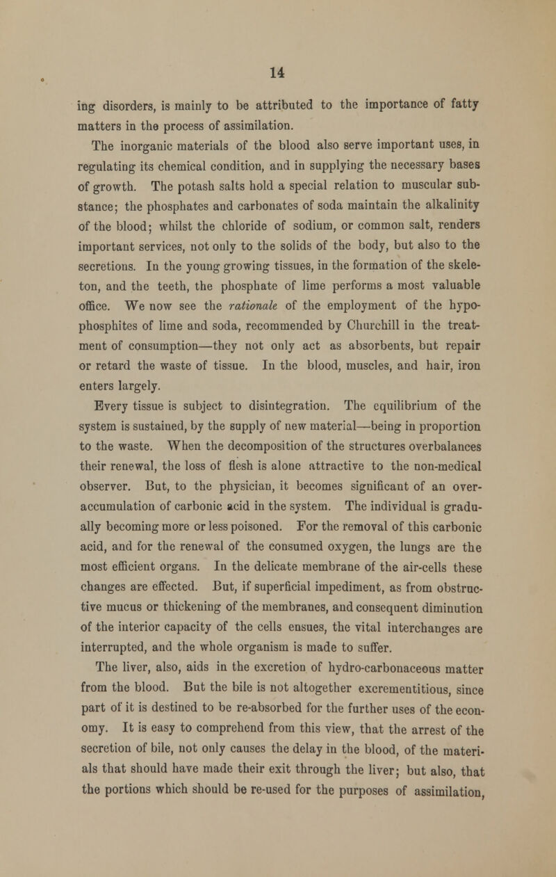 ing disorders, is mainly to be attributed to the importance of fatty matters in the process of assimilation. The inorganic materials of the blood also serve important uses, in regulating its chemical condition, and in supplying the necessary bases of growth. The potash salts hold a special relation to muscular sub- stance; the phosphates and carbonates of soda maintain the alkalinity of the blood; whilst the chloride of sodium, or common salt, renders important services, not only to the solids of the body, but also to the secretions. In the young growing tissues, in the formation of the skele- ton, and the teeth, the phosphate of lime performs a most valuable office. We now see the rationale of the employment of the hypo- phosphites of lime and soda, recommended by Churchill in the treat- ment of consumption—they not only act as absorbents, but repair or retard the waste of tissue. In the blood, muscles, and hair, iron enters largely. Every tissue is subject to disintegration. The equilibrium of the system is sustained, by the supply of new material—being in proportion to the waste. When the decomposition of the structures overbalances their renewal, the loss of flesh is alone attractive to the non-medical observer. But, to the physician, it becomes significant of an over- accumulation of carbonic acid in the system. The individual is gradu- ally becoming more or less poisoned. For the removal of this carbonic acid, and for the renewal of the consumed oxygen, the lungs are the most efficient organs. In the delicate membrane of the air-cells these changes are effected. But, if superficial impediment, as from obstruc- tive mucus or thickening of the membranes, and consequent diminution of the interior capacity of the cells ensues, the vital interchanges are interrupted, and the whole organism is made to suffer. The liver, also, aids in the excretion of hydro-carbonaceous matter from the blood. But the bile is not altogether excrementitious, since part of it is destined to be re-absorbed for the further uses of the econ- omy. It is easy to comprehend from this view, that the arrest of the secretion of bile, not only causes the delay in the blood, of the materi- als that should have made their exit through the liver; but also, that the portions which should be re-used for the purposes of assimilation