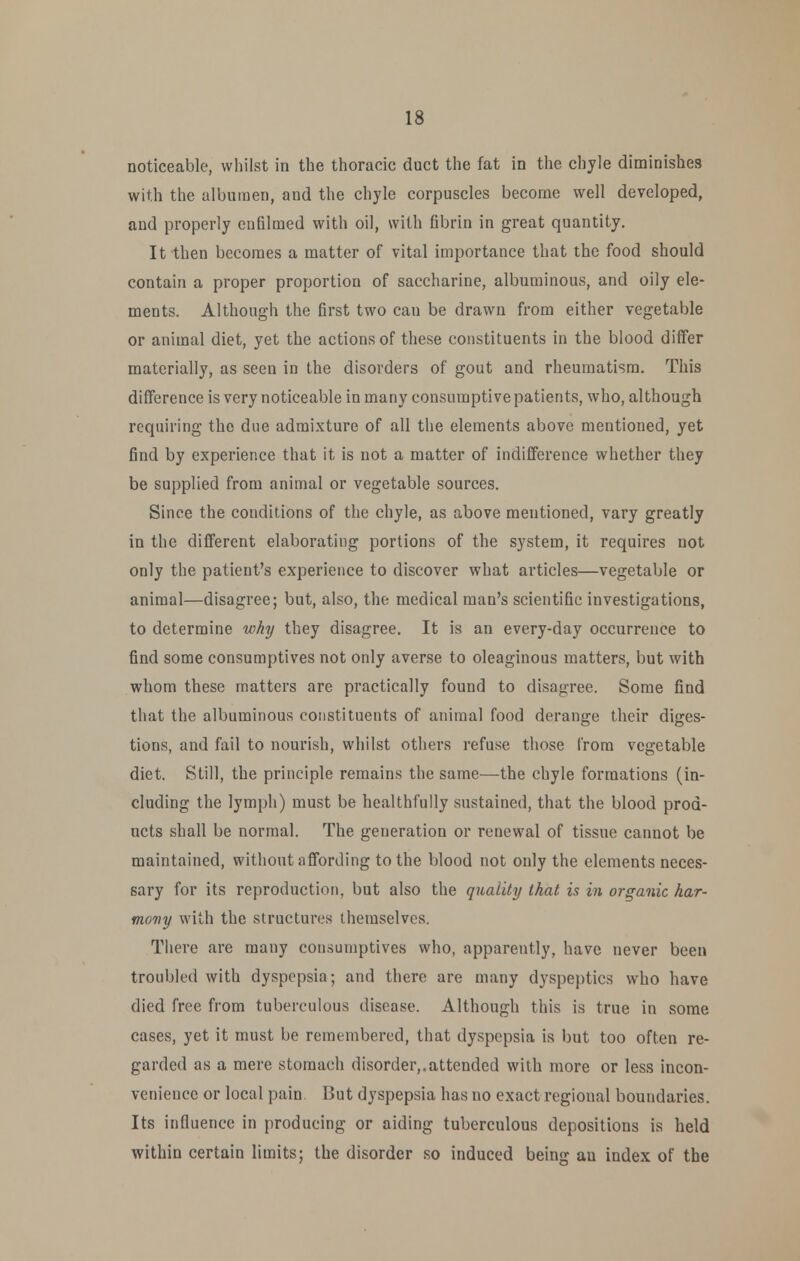 noticeable, whilst in the thoracic duct the fat in the chyle dinainishes with the albumen, and the chyle corpuscles become well developed, and properly cufilmed with oil, with fibrin in great quantity. It then becomes a matter of vital importance that the food should contain a proper proportion of saccharine, albuminous, and oily ele- ments. Although the first two can be drawn from either vegetable or animal diet, yet the actions of these constituents in the blood differ materially, as seen in the disorders of gout and rheumatism. This difference is very noticeable in many consumptive patients, who, although requiring the due admixture of all the elements above mentioned, yet find by experience that it is not a matter of indifference whether they be supplied from animal or vegetable sources. Since the conditions of the chyle, as above mentioned, vary greatly in the difi'erent elaborating portions of the system, it requires not only the patient's experience to discover what articles—vegetable or animal—disagree; but, also, the medical man's scientific investigations, to determine why they disagree. It is an every-day occurrence to find some consumptives not only averse to oleaginous matters, but with whom these matters are practically found to disagree. Some find that the albuminous constituents of animal food derange their diges- tions, and fail to nourish, whilst others refuse those from vegetable diet. Still, the principle remains the same—the chyle formations (in- cluding the lymph) must be healthfully sustained, that the blood prod- ucts shall be normal. The generation or renewal of tissue cannot be maintained, without affording to the blood not only the elements neces- sary for its reproduction, but also the quality that is in organic har- mony with the structures themselves. There are many consumptives who, apparently, have never been troubled with dyspepsia; and there are many d3'speptic3 who have died free from tuberculous disease. Although this is true in some cases, yet it must be remembered, that dyspepsia is but too often re- garded as a mere stomach disorder,.attended with more or less incon- venience or local pain But dyspepsia has no exact regional boundaries. Its influence in producing or aiding tuberculous depositions is held within certain limits; the disorder so induced being an index of the