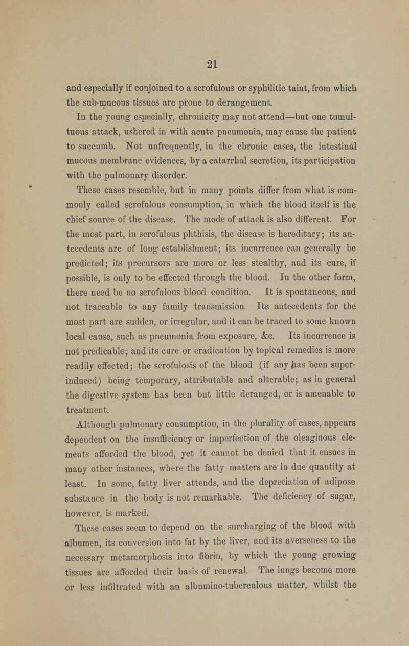 and especially if conjoined to a scrofulous or syphilitic taint, from which the sub-macous tissues are prone to derangement. In the young especially, chronicity may not attend—but one tumul- tuous attack, ushered in with acute pneumonia, may cause the patient to succumb. Not unfrequently, in the chronic cases, the intestinal mucous membrane evidences, by a catarrhal secretion, its participation with the pulmonary disorder. These cases resemble, but in many points differ from what is com- monly called scrofulous consumption, in which the blood itself is the chief source of the disease. The mode of attack is also different. For the most part, in scrofulous phthisis, the disease is hereditary; its an- tecedents are of long establishment; its incurrence can generally be predicted; its precursors are more or less stealthy, and its cure, if possible, is only to be effected through the blood. In the other form, there need be no scrofulous blood condition. It is spontaneous, and not traceable to any family transmission. Its antecedents for the most part are sudden, or irregular, and it can be traced to some known local cause, such as pneumonia from exposure, &c. Its incurrence is not predicable; and its cure or eradication by topical remedies is more readily effected; the scrofulosis of the blood (if any jias been super- induced) being temporary, attributable and alterable; as in general the digestive system has been but little deranged, or is amenable to treatment. Although pulmonary consumption, in the plurality of cases, appears dependent on the insufficiency or imperfection of the oleaginous ele- ments afforded the blood, yet it cannot be denied that it ensues in many other instances, where the fatty matters are in due quantity at least. In some, fatty liver attends, and the depreciation of adipose substance in the body is not remarkable. The deficiency of sugar, however, is marked. These cases seem to depend on the surcharging of the blood with albumen, its conversion into fat by the liver, and its averseness to the necessary metamorphosis into fibrin, by which the young growing tissues are afforded their basis of renewal. The lungs become more or less infiltrated with an albumino-tuberculous matter, whilst the