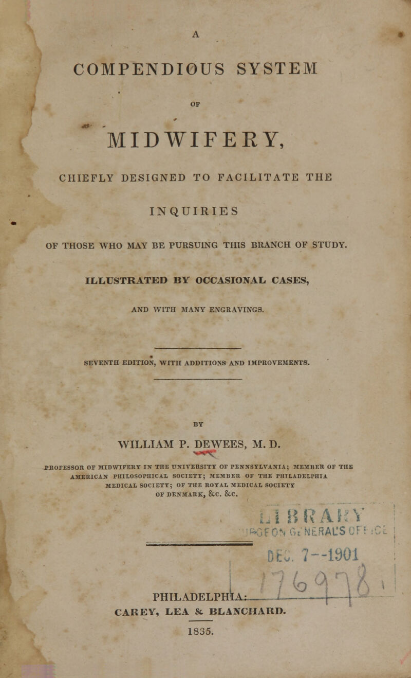 COMPENDIOUS SYSTEM OF MIDWIFERY, CHIEFLY DESIGNED TO FACILITATE THE INQUIRIES OF THOSE WHO MAY BE PURSUING THIS BRANCH OF STUDY. ILLUSTRATED BY OCCASIONAL CASES, AND WITH MANY ENGRAVINGS. SEVENTH EDITION, WITH ADDITIONS AND IMPROVEMENTS. WILLIAM P. DEWEES, M. D. PROFESSOR OF MIDWIFERY IX THE UNIVERSITY OF PENNSYLVANIA; MEMBER OF THE AMERICAN PHILOSOPHICAL SOCIETY; MEMBER OF THE PHILADELPHIA MEDICAL SOCIETY; OF THE ROYAL MEDICAL SOCIETY OF DENMARK, &C. &.C. iBRAKY RAL'SOJ CAREY, LEA & BLANCHARD. 1835. 7—1901 HLU_X^_i