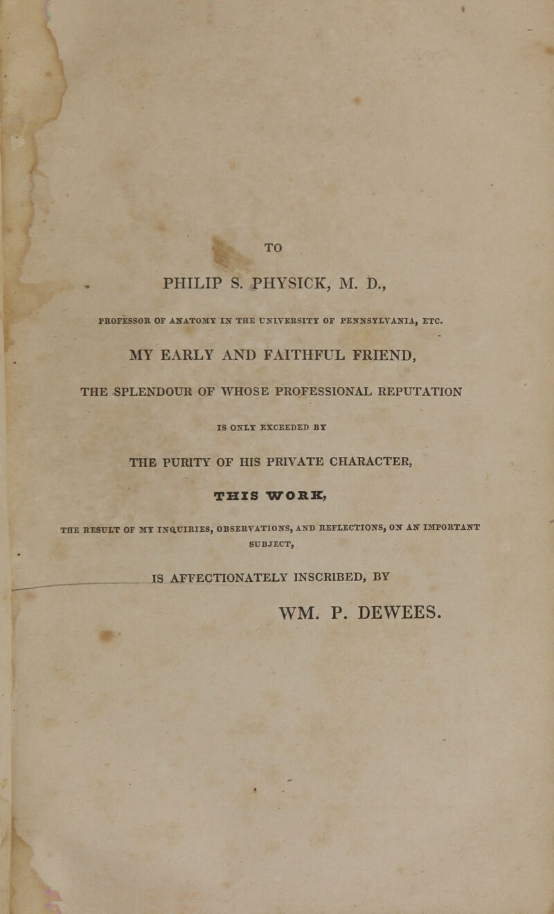 TO PHILIP S. PHYSICK, M. D., PROFESSOR OF ANATOMY IN TIIE UNIVERSITY OF PENNSYLVANIA, ETC. MY EARLY AND FAITHFUL FRIEND, THE SPLENDOUR OF WHOSE PROFESSIONAL REPUTATION IS ONLY EXCEEDED BY THE PURITY OF HIS PRIVATE CHARACTER, THIS WORK, THE RESULT OF MY INQUIRIES, OBSERVATIONS, AND REFLECTIONS, ON AN IMPORTANT SUBJECT, IS AFFECTIONATELY INSCRIBED, BY WM. P. DEWEES.