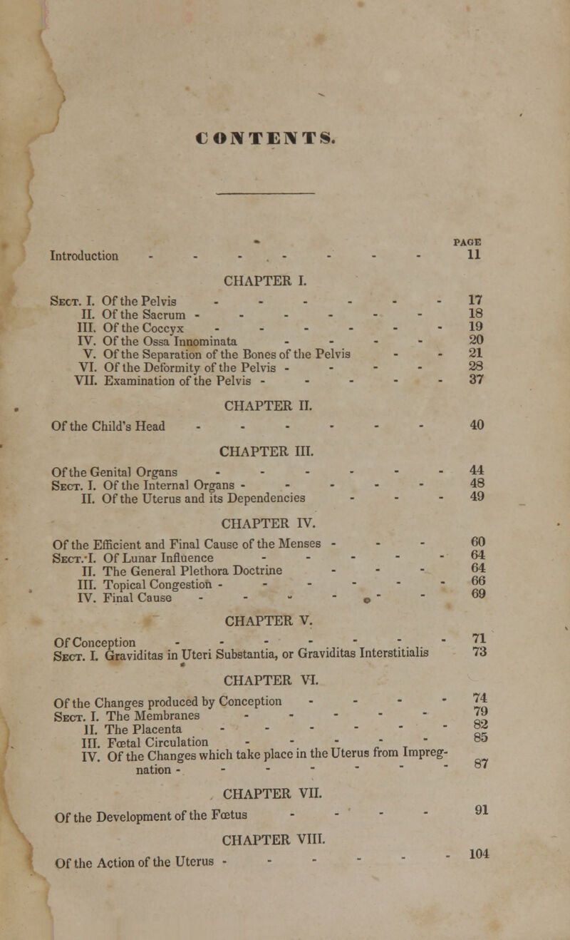 CONTENTS. PAGE Introduction - - - - - - - 11 CHAPTER I. Sect. I. Of the Pelvis ...... 17 II. Of the Sacrum 18 III. Of the Coccyx ------ 19 IV. Of the Ossa Innominata .... 20 V. Of the Separation of the Bones of the Pelvis - 21 VI. Of the Deformity of the Pelvis - 28 VII. Examination of the Pelvis ----- 37 CHAPTER II. Of the Child's Head 40 CHAPTER III. Of the Genital Organs ------ 44 Sect. I. Of the Internal Organs ----- 48 II. Of the Uterus and its Dependencies - - - 49 CHAPTER IV. Of the Efficient and Final Cause of the Menses 60 Sect.-I. Of Lunar Influence - - - - - 64 II. The General Plethora Doctrine ... 64 III. Topical Congestion ------ 66 IV. Final Cause - - - •  - 69 CHAPTER V. Of Conception - - - .,._ ..,.' J,\ Sect. I. Graviditas in Uteri Substantia, or Graviditas Interstitialis 16 CHAPTER VI. Of the Changes produced by Conception - - -  Zq Sect. I. The Membranes ----- 79 II. The Placenta °* III. Fcetal Circulation - - -  B& IV. Of the Changes which take place in the Uterus from Impreg- nation - - - - - CHAPTER VII. Of the Development of the Foetus - - - 91 CHAPTER VIII. 104 Of the Action of the Uterus -