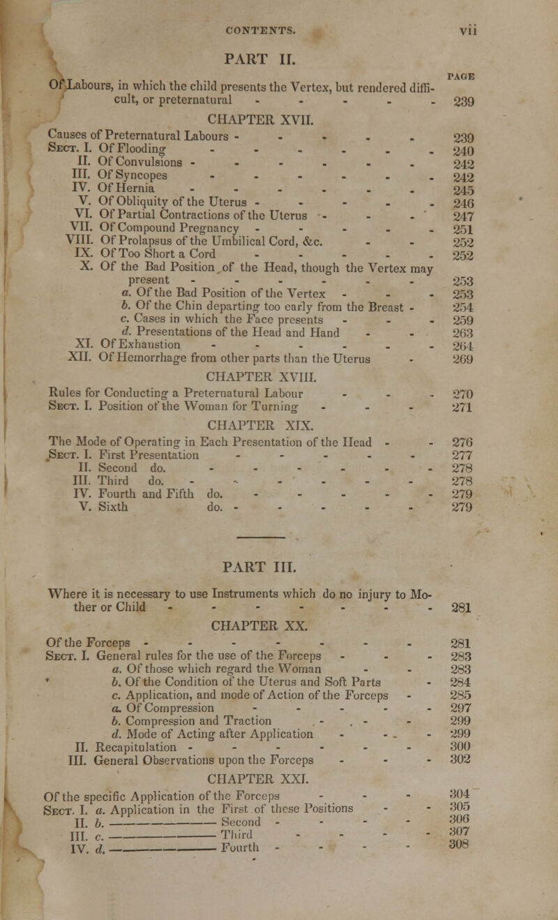 PART II. T PAGE Of Labours, in which the child presents the Vertex, but rendered diffi- cult, or preternatural ..... 239 CHAPTER XVII. Causes of Preternatural Labours - .... 239 Sect. I. Of Flooding ---... 240 II. Of Convulsions ---.-. 242 III. Of Syncopes ...... 242 IV. Of Hernia ...... 245 V. Of Obliquity of the Uterus ..... 246 VI. Of Partial Contractions of the Uterus - - - ' 247 VII. Of Compound Pregnancy - 251 VIII. Of Prolapsus of the Umbilical Cord, &c. - - 252 IX. Of Too Short a Cord 252 X. Of the Bad Position of the Head, though the Vertex may present - - - . . -  253 a. Of the Bad Position of the Vertex - - - 253 b. Of the Chin departing too early from the Breast - 254 c. Cases in which the Face presents ... 259 d. Presentations of the Head and Hand - - 263 XI. Of Exhaustion ...... 264 XII. Of Hemorrhage from other parts than the Uterus - 209 CHAPTER XVIII. Rules for Conducting a Preternatural Labour ... 270 Sect. I. Position of the Woman for Turning ... 271 CHAPTER XIX. The Mode of Operating in Each Presentation of the Head - - 276 .Sect. I. First Presentation ..... 277 II. Second do. ...... 278 III. Third do. 278 IV. Fourth and Fifth do. 279 V. Sixth do. - - - - - 279 PART III. Where it is necessary to use Instruments which do no injury to Mo- ther or Child ..... - 281 CHAPTER XX. Of the Forceps ------. 281 Sect. I. General rules for the use of the Forceps ... 283 a. Of those which regard the Woman - - 283 b. Of the Condition of the Uterus and Soft Parts - 284 c. Application, and mode of Action of the Forceps - 285 a. Of Compression ..... 297 b. Compression and Traction - . - - 299 d. Mode of Acting after Application - - - - 299 II. Recapitulation ...... 300 III. General Observations upon the Forceps ... 302 CHAPTER XXI. Of the specific Application of the Forceps ... 304 Sect. I. a. Application in the First of these Positions - - 305 II. b. Second 306 HI. c. Third - - - - M*7 IV. d. — Fourth 308