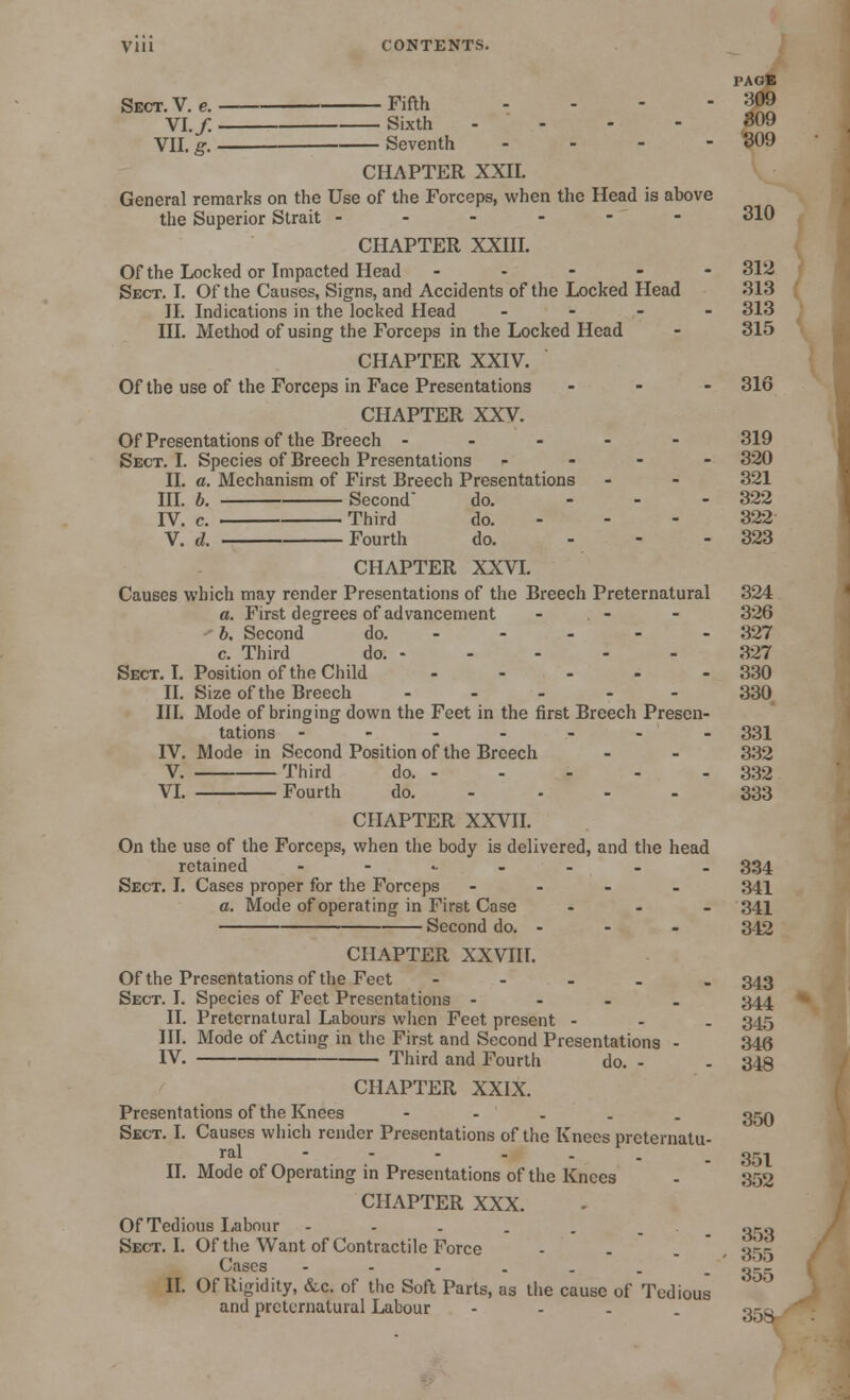 Vlll CONTENTS. PAGlS Sect. V. e. Fifth ... - 909 VI. /. Sixth .... 309 VII. g. Seventh ... - 309 CHAPTER XXII. General remarks on the Use of the Forceps, when the Head is above the Superior Strait ------ 310 CHAPTER XXIII. Of the Locked or Impacted Head ----- 312 Sect. I. Of the Causes, Signs, and Accidents of the Locked Head 313 II. Indications in the locked Head - 313 III. Method of using the Forceps in the Locked Head - 315 CHAPTER XXIV. Of the use of the Forceps in Face Presentations - 316 CHAPTER XXV Of Presentations of the Breech ----- 319 Sect. I. Species of Breech Presentations - - - - 320 II. a. Mechanism of First Breech Presentations - - 321 III. b. Second- do. ... 322 IV. c. Third do. - - - 322 V. d. Fourth do. ... 323 CHAPTER XXVI. Causes which may render Presentations of the Breech Preternatural 324 a. First degrees of advancement - . - - 326 b. Second do. 327 c. Third do. 327 Sect. I. Position of the Child - - - - - 330 II. Size of the Breech ----- 330 III. Mode of bringing down the Feet in the first Breech Presen- tations ------- 331 IV. Mode in Second Position of the Breech - - 332 V. Third do. - - - - - 332 VI. Fourth do. - ... 333 CHAPTER XXVII. On the use of the Forceps, when the body is delivered, and the head retained --.«.«■-_._ 334 Sect. I. Cases proper for the Forceps - 341 a. Mode of operating in First Case - 341 Second do. - - - 342 CHAPTER XXVIII. Of the Presentations of the Feet - 343 Sect. I. Species of Feet Presentations - 344 II. Preternatural Labours when Feet present - - - 345 III. Mode of Acting in the First and Second Presentations - 346 IV. Third and Fourth do. - - 348 CHAPTER XXIX. Presentations of the Knees - grjQ Sect. I. Causes which render Presentations of the Knees preternatu- ral ------ . 351 II. Mode of Operating in Presentations of the Knees - 352 CHAPTER XXX. Of Tedious Labour - - . . . _ oro Sect. I. Of the Want of Contractile Force - - . 355 Cases ---.... g-g II. Of Rigidity, &c. of the Soft Parts, as the cause of Tedious and preternatural Labour - qcq