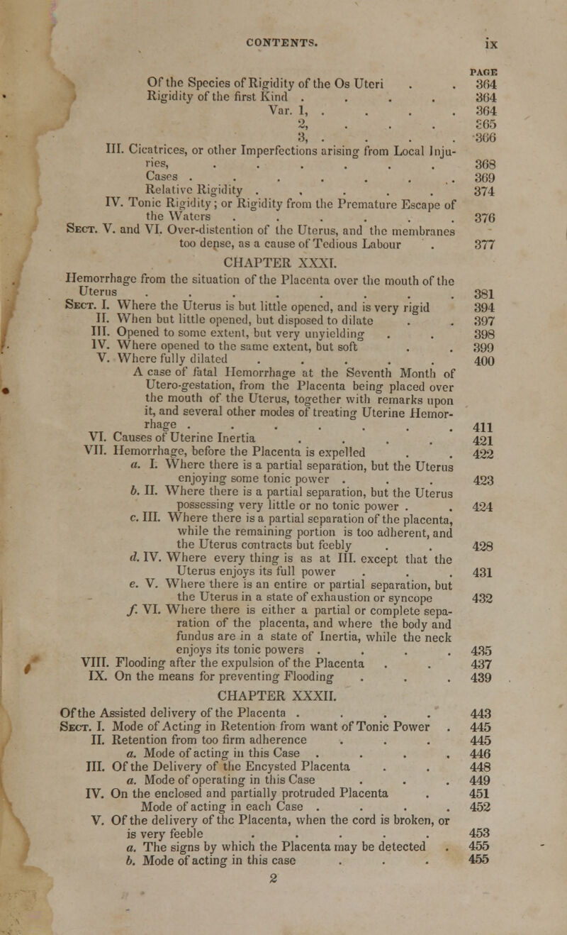 PAGE Of the Species of Rigidity of the Os Uteri . . 304 Rigidity of the first Kind .... 3(34 Var. 1, . . . . 364 2, ...- . S65 3, . . . . -366 III. Cicatrices, or other Imperfections arising from Local Inju- ries, ...... 368 Cases . . . . . ... 369 Relative Rigidity . , . . . 374 IV. Tonic Rigidity; or Rigidity from the Premature Escape of the Waters ...... 376 Sect. V. and VI. Over-distention of the Uterus, and the membranes too dense, as a cause of Tedious Labour . 377 CHAPTER XXXI. Hemorrhage from the situation of the Placenta over the mouth of the Uterus ........ 381 Sect. I. Where the Uterus is but little opened, and is very rigid 394 II. When but little opened, but disposed to dilate . . 397 III. Opened to some extent, but very unyielding . . 398 IV. Where opened to the same extent, but soft . . 399 V. Where fully dilated ..... 400 A case of fatal Hemorrhage at the Seventh Month of Utero-gestation, from the Placenta being placed over the mouth of the Uterus, together with remarks upon it, and several other modes of treating Uterine Hemor- rhage ....... 411 VI. Causes of Uterine Inertia .... 421 VII. Hemorrhage, before the Placenta is expelled . . 422 a. I. Where there is a partial separation, but the Uterus enjoying some tonic power . . . 423 b. II. Where there is a partial separation, but the Uterus possessing very little or no tonic power . . 424 c. III. Where there is a partial separation of the placenta, while the remaining portion is too adherent, and the Uterus contracts but feebly . . 428 d. IV. Where every thing is as at III. except that the Uterus enjoys its full power . . . 431 e. V. Where there is an entire or partial separation, but the Uterus in a state of exhaustion or syncope 432 /. VI. Where there is either a partial or complete sepa- ration of the placenta, and where the body and fundus are in a state of Inertia, while the neck enjoys its tonic powers .... 435 VIII. Flooding after the expulsion of the Placenta . . 437 IX. On the means for preventing Flooding . . . 439 CHAPTER XXXII. Of the Assisted delivery of the Placenta .... 443 Sect. I. Mode of Acting in Retention from want of Tonic Power . 445 II. Retention from too firm adherence . . . 445 a. Mode of acting in this Case .... 446 III. Of the Delivery of the Encysted Placenta . . 448 a. Mode of operating in this Case . . . 449 IV. On the enclosed and partially protruded Placenta . 451 Mode of acting in each Case .... 452 V. Of the delivery of the Placenta, when the cord is broken, or is very feeble ..... 453 a. The signs by which the Placenta may be detected . 455 b. Mode of acting in this case . . . 455