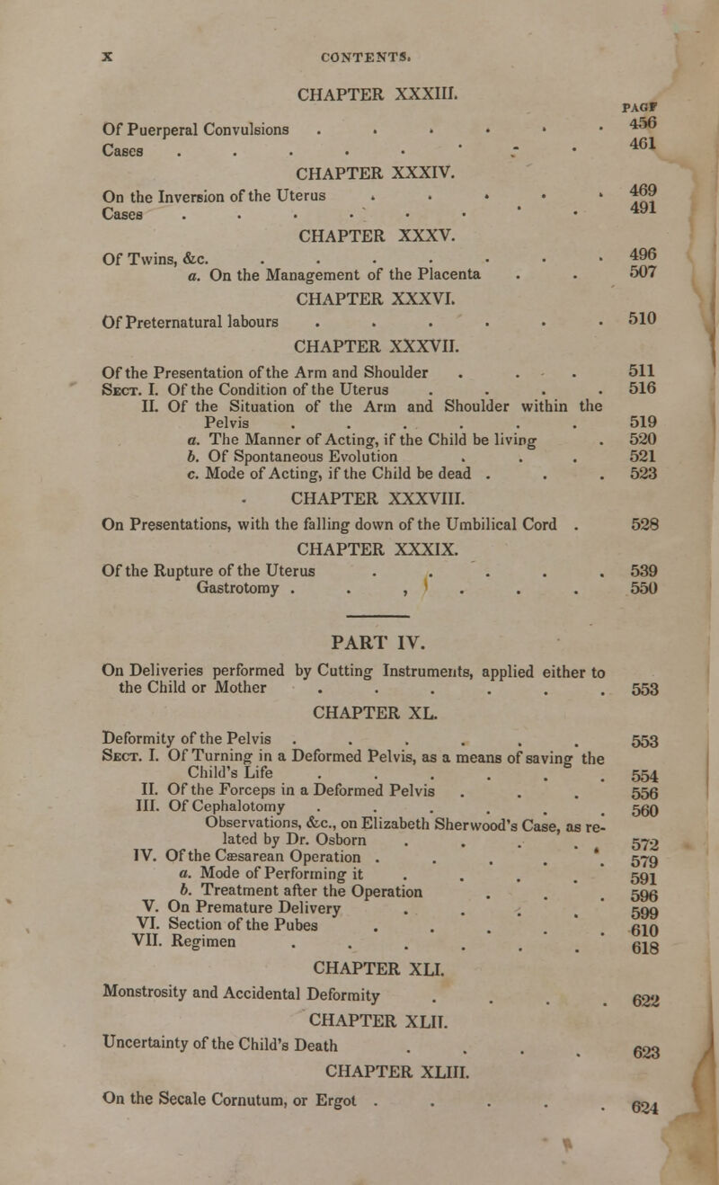 CHAPTER XXXIII. Of Puerperal Convulsions Cases . CHAPTER XXXIV. On the Inversion of the Uterus Cases . • • • • CHAPTER XXXV. Of Twins, «fec. .... a. On the Management of the Placenta Of Preternatural labours CHAPTER XXXVL CHAPTER XXXVII. Of the Presentation of the Arm and Shoulder Sect. I. Of the Condition of the Uterus .... II. Of the Situation of the Arm and Shoulder within the Pelvis . . . . a. The Manner of Acting, if the Child be living b. Of Spontaneous Evolution c. Mode of Acting, if the Child be dead . CHAPTER XXXVIII. On Presentations, with the falling down of the Umbilical Cord . CHAPTER XXXIX. Of the Rupture of the Uterus ..... Gastrotomy . . , ' . PART IV. On Deliveries performed by Cutting Instruments, applied either to the Child or Mother ...... CHAPTER XL. Deformity of the Pelvis ...... Sect. I. Of Turning in a Deformed Pelvis, as a means of saving the Child's Life II. Of the Forceps in a Deformed Pelvis III. Of Cephalotomy ..... Observations, &c, on Elizabeth Sherwood's Case, as re lated by Dr. Osborn IV. Of the Cesarean Operation .... a. Mode of Performing it b. Treatment after the Operation V. On Premature Delivery VI. Section of the Pubes .... VII. Regimen ..... CHAPTER XLI. Monstrosity and Accidental Deformity CHAPTER XLII. Uncertainty of the Child's Death CHAPTER XLIII. On the Secale Cornutum, or Ergot .... PAGF 456 461 469 491 496 507 510 511 516 519 520 521 523 528 539 550 553 553 554 556 560 572 579 591 596 599 610 618 622 623 624 J