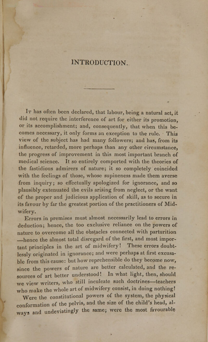 INTRODUCTION. It has often been declared, that labour, being a natural act, it did not require the interference of art for either its promotion, or its accomplishment; and, consequently, that when this be- comes necessary, it only forms an exception to the rule. This view of the subject has had many followers; and has, from its influence, retarded, more perhaps than any other circumstance, the progress of improvement in this most important branch of medical science. It so entirely comported with the theories of the fastidious admirers of nature; it so completely coincided with the feelings of those, whose supineness made them averse from inquiry; so effectually apologized for ignorance, and so plausibly extenuated the evils arising from neglect, or the want of the proper and judicious application of skill, as to secure in its favour by far the greatest portion of the practitioners of Mid- wifery. Errors in premises must almost necessarily lead to errors in deduction; hence, the too exclusive reliance on the powers of nature to overcome all the obstacles connected with parturition hence the almost total disregard of the first, and most impor- tant principles in the art of midwifery! These errors doubt- lessly originated in ignorance; and were perhaps at first excusa- ble from this cause: but how reprehensible do they become now, since the powers of nature are better calculated, and the re- sources of art better understood! In what light, then, should we view writers, who still inculcate such doctrines—teachers who make the whole art of midwifery consist, in doing nothing! Were the constitutional powers of the system, the physical conformation of the pelvis, and the size of the child's head, al- ways and undeviatingly the same; were the most favourable