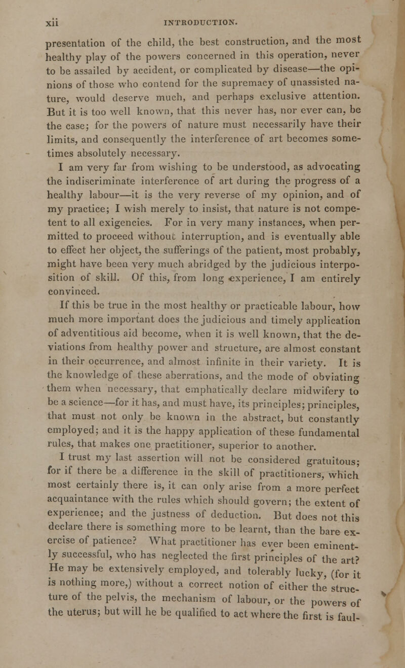 presentation of the child, the best construction, and the most healthy play of the powers concerned in this operation, never to be assailed by accident, or complicated by disease—the opi- nions of those who contend for the supremacy of unassisted na- ture, would deserve much, and perhaps exclusive attention. But it is too well known, that this never has, nor ever can, be the case; for the powers of nature must necessarily have their limits, and consequently the interference of art becomes some- times absolutely necessary. I am very far from wishing to be understood, as advocating the indiscriminate interference of art during the progress of a healthy labour—it is the very reverse of my opinion, and of my practice; I wish merely to insist, that nature is not compe- tent to all exigencies. For in very many instances, when per- mitted to proceed withouc interruption, and is eventually able to effect her object, the sufferings of the patient, most probably, might have been very much abridged by the judicious interpo- sition of skill. Of this, from long experience, I am entirely convinced. If this be true in the most healthy or practicable labour, how much more important does the judicious and timely application of adventitious aid become, when it is well known, that the de- viations from healthy power and structure, are almost constant in their occurrence, and almost infinite in their variety. It is the knowledge of these aberrations, and the mode of obviating them when necessary, that emphatically declare midwifery to be a science—for it has, and must have, its principles; principles, that must not only be known in the abstract, but constantly employed; and it is the happy application of these fundamental rules, that makes one practitioner, superior to another. I trust my last assertion will not be considered gratuitous; for if there be a difference in the skill of practitioners, which most certainly there is, it can only arise from a more perfect acquaintance with the rules which should govern; the extent of experience; and the justness of deduction. But does not this declare there is something more to be learnt, than the bare ex- ercise of patience? What practitioner has ever been eminent- ly successful, who has neglected the first principles of the art? He may be extensively employed, and tolerably lucky, (for it is nothing more,) without a correct notion of either the struc- ture of the pelvis, the mechanism of labour, or the powers of the uterus; but will he be qualified to act where the first is faul-