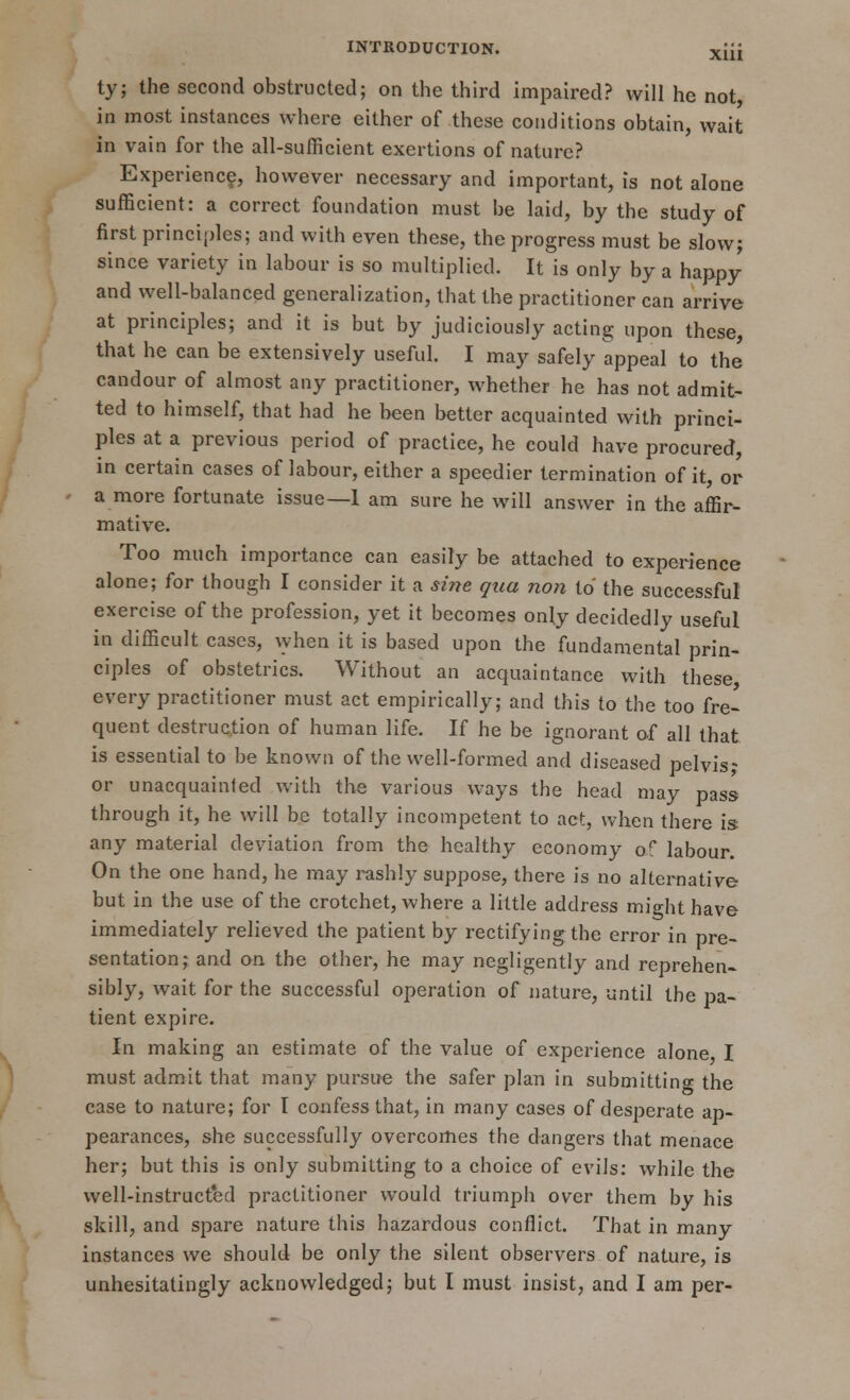 ty; the second obstructed; on the third impaired? will he not, in most instances where either of these conditions obtain, wait in vain for the all-sufficient exertions of nature? Experience, however necessary and important, is not alone sufficient: a correct foundation must be laid, by the study of first principles; and with even these, the progress must be slow; since variety in labour is so multiplied. It is only by a happy and well-balanced generalization, that the practitioner can arrive at principles; and it is but by judiciously acting upon these, that he can be extensively useful. I may safely appeal to the candour of almost any practitioner, whether he has not admit- ted to himself, that had he been better acquainted with princi- ples at a previous period of practice, he could have procured, in certain cases of labour, either a speedier termination of it, or a more fortunate issue—1 am sure he will answer in the affir- mative. Too much importance can easily be attached to experience alone; for though I consider it a sine qua non to the successful exercise of the profession, yet it becomes only decidedly useful in difficult cases, when it is based upon the fundamental prin- ciples of obstetrics. Without an acquaintance with these every practitioner must act empirically; and this to the too fre- quent destruction of human life. If he be ignorant of all that is essential to be known of the well-formed and diseased pelvis* or unacquainted with the various ways the head may pass through it, he will be totally incompetent to act, when there is any material deviation from the healthy economy of labour. On the one hand, he may rashly suppose, there is no alternative- but in the use of the crotchet, where a little address might have immediately relieved the patient by rectifying the error in pre- sentation; and on the other, he may negligently and reprehen- sibly, wait for the successful operation of nature, until the pa- tient expire. In making an estimate of the value of experience alone I must admit that many pursue the safer plan in submitting the case to nature; for I confess that, in many cases of desperate ap- pearances, she successfully overcomes the dangers that menace her; but this is only submitting to a choice of evils: while the well-instructed practitioner would triumph over them by his skill, and spare nature this hazardous conflict. That in many instances we should be only the silent observers of nature, is unhesitatingly acknowledged; but I must insist, and I am per-