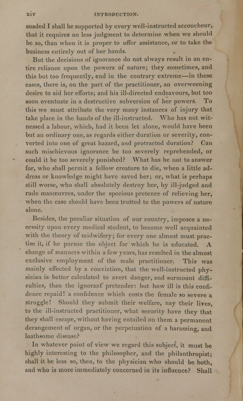 suaded I shall be supported by every well-instructed accoucheur, that it requires no less judgment to determine when we should be so, than when it is proper to offer assistance, or to take the business entirely out of her hands. But the decisions of ignorance do not always result in an en- tire reliance upon the powers of nature; they sometimes, and this but too frequently, end in the contrary extreme—in these cases, there is, on the part of the practitioner, an overweening desire to aid her efforts; and his ill-directed endeavours, but too soon eventuate in a destructive subversion of her powers. To this we must attribute the very many instances of injury that take place in the hands of the ill-instructed. Who has not wit- nessed a labour, which, had it been let alone, would have been but an ordinary one, as regards either duration or severity, con- verted into one of great hazard, and protracted duration? Can such mischievous ignorance be too severely reprehended, or could it be too severely punished? What has he not to answer for, who shall permit a fellow creature to die, when a little ad- dress or knowledge might have saved her; or, what is perhaps still worse, who shall absolutely destroy her, by ill-judged and rude manoeuvres, under the specious pretence of relieving her, when the case should have been trusted to the powers of nature alone. Besides, the peculiar situation of our country, imposes a ne- cessity upon every medical student, to become well acquainted with the theory of midwifery; for every one almost must prac- tise it, if he pursue the object for which he is educated. A change of manners within a few years, has resulted in the almost exclusive employment of the male practitioner. This was mainly effected by a conviction, that the well-instructed phy- sician is better calculated to avert danger, and surmount diffi- culties, than the ignoranf pretender: but how ill is this confi- dence repaid! a confidence which costs the female so severe a struggle! Should they submit their welfare, nay their lives, to the ill-instructed practitioner, what security have they that they shall escape, without having entailed on them a permanent derangement of organ, or the perpetuation of a harassing, and loathsome disease? In whatever point of view we regard this subject, it must be highly interesting to the philosopher, and the philanthropist; shall it be less so, then, to the physician who should be both, and who is more immediately concerned in its influence? Shall