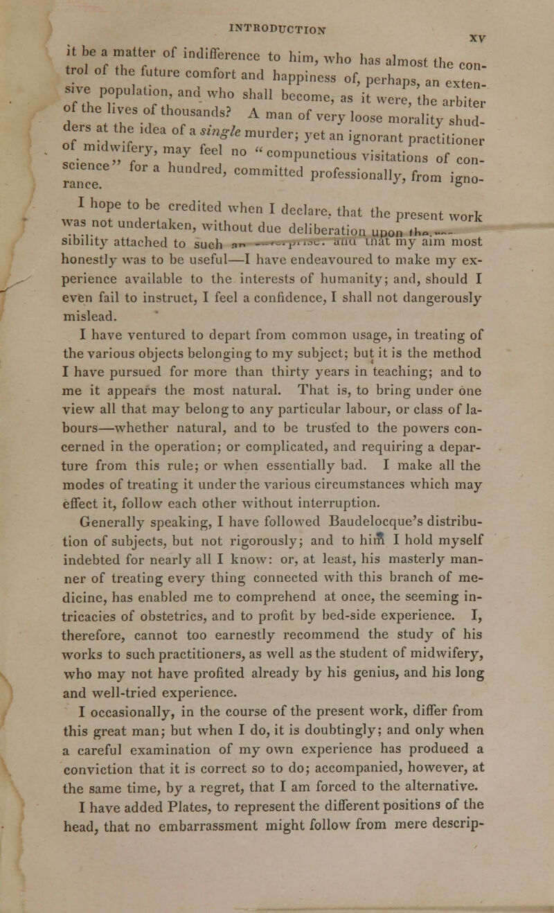 XV it be a matter of indifference to him, who has almost the con- trot of the future comfort and happiness of, perhaps, an ex, s.ve population and who shall become, as it were, he arbiter of the hves of thousands? A man of very loose morality shud ders a the ,dea of a single murder; yet an ignorant pracLioner of mmwffcry, may feel no  compunctions visitations of con- ~ ed' committeJ Professionally, from igno- I hope to be credited when I declare, that the present work was not undertaken, without due deliberation uuon .h. _.. sibihty attached to such nn -'-r,u alKl inat mj aim niost honestly was to be useful—I have endeavoured to make my ex- perience available to the interests of humanity; and, should I even fail to instruct, I feel a confidence, I shall not dangerously mislead. I have ventured to depart from common usage, in treating of the various objects belonging to my subject; but it is the method I have pursued for more than thirty years in teaching; and to me it appears the most natural. That is, to bring under one view all that may belong to any particular labour, or class of la- bours—whether natural, and to be trusted to the powers con- cerned in the operation; or complicated, and requiring a depar- ture from this rule; or when essentially bad. I make all the modes of treating it under the various circumstances which may effect it, follow each other without interruption. Generally speaking, I have followed Baudelocque's distribu- tion of subjects, but not rigorously; and to him1 I hold myself indebted for nearly all I know: or, at least, his masterly man- ner of treating every thing connected with this branch of me- dicine, has enabled me to comprehend at once, the seeming in- tricacies of obstetrics, and to profit by bed-side experience. I, therefore, cannot too earnestly recommend the study of his works to such practitioners, as well as the student of midwifery, who may not have profited already by his genius, and his long and well-tried experience. I occasionally, in the course of the present work, differ from this great man; but when I do, it is doubtingly; and only when a careful examination of my own experience has produced a conviction that it is correct so to do; accompanied, however, at the same time, by a regret, that I am forced to the alternative. I have added Plates, to represent the different positions of the head, that no embarrassment might follow from mere descrip-