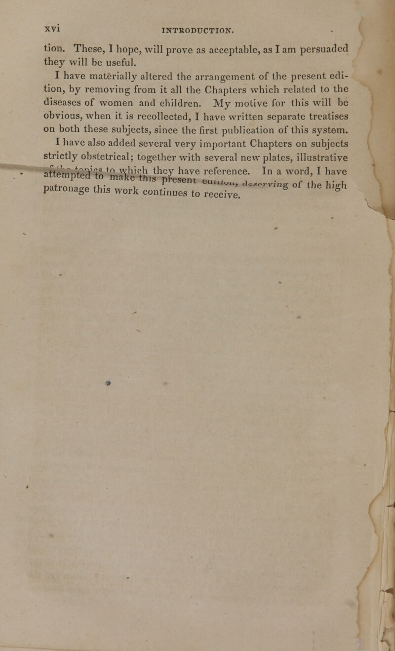 tion. These, I hope, will prove as acceptable, as I am persuaded they will be useful. I have materially altered the arrangement, of the present edi- tion, by removing from it all the Chapters which related to the diseases of women and children. My motive for this will be obvious, when it is recollected, I have written separate treatises on both these subjects, since the first publication of this system. I have also added several very important Chapters on subjects strictly obstetrical; together with several new plates, illustrative nffprnnfo^'*^f£ which they have reference. In a word, I have attempted to maWthw present eu,u„„, JcsorWne of tL hlVh patronage this work continues to receive. * g