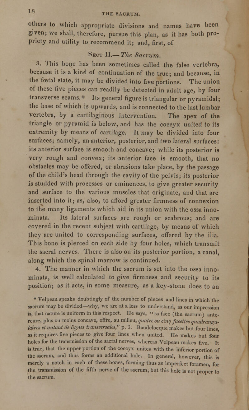 others to which appropriate divisions and names have been given; we shall, therefore, pursue this plan, as it has both pro- priety and utility to recommend it; and, first, of Sect II.— The Sacrum. 3. This bone has been sometimes called the false vertebra, because it is a kind of continuation of the true; and because, in the foetal state, it may be divided into five portions. The union of these five pieces can readily be detected in adult age, by four transverse seams.* Its general figure is triangular or pyramidal; the base of which is upwards, and is connected to the last lumbar vertebra, by a cartilaginous intervention. The apex of the triangle or pyramid is below, and has the coccyx united to its extremity by means of cartilage. It may be divided into four surfaces; namely, an anterior, posterior, and two lateral surfaces: its anterior surface is smooth and concave; while its posterior is very rough and convex; its anterior face is smooth, that no obstacles may be offered, or abrasions take place, by the passage of the child's head through the cavity of the pelvis; its posterior is studded with processes or eminences, to give greater security and surface to the various muscles that originate, and that are inserted into it; as, also, to afford greater firmness of connexion to the many ligaments which aid in its union with the ossa inno- minata. Its lateral surfaces are rough or scabrous; and are covered in the recent subject with cartilage, by means of which they are united to corresponding surfaces, offered by the ilia. This bone is pierced on each side by four holes, which transmit the sacral nerves. There is also on its posterior portion, a canal, along which the spinal marrow is continued. 4. The manner in which the sacrum is set into the ossa inno- minata, is well calculated to give firmness and security to its position; as it acts, in some measure, as a key-stone does to an * Velpeau speaks doubtingly of the number of pieces and lines in which the sacrum may be divided—why, we are at a loss to understand, as our impression is, that nature is uniform in this respect. He says,  sa fuce (the sacrum) ante- reure, plus ou moins concave, offre, au milieu, quatreou c'mq faceltes quadrangu- laires et autant de lignes transversales, p. 3. Baudelocque makes but four lines as it requires five pieces to give four lines when united. He makes but four holes for the transmission of the sacral nerves, whereas Velpeau makes five. It is true, that the upper portion of the coccyx unites with the inferior portion of the sacrum, and thus forms an additional hole. In general, however, this is merely a notch in each of these bones, forming thus an imperfect foramen for the transmission of the fifth nerve of the sacrum; but this hole is not proper to the sacrum.