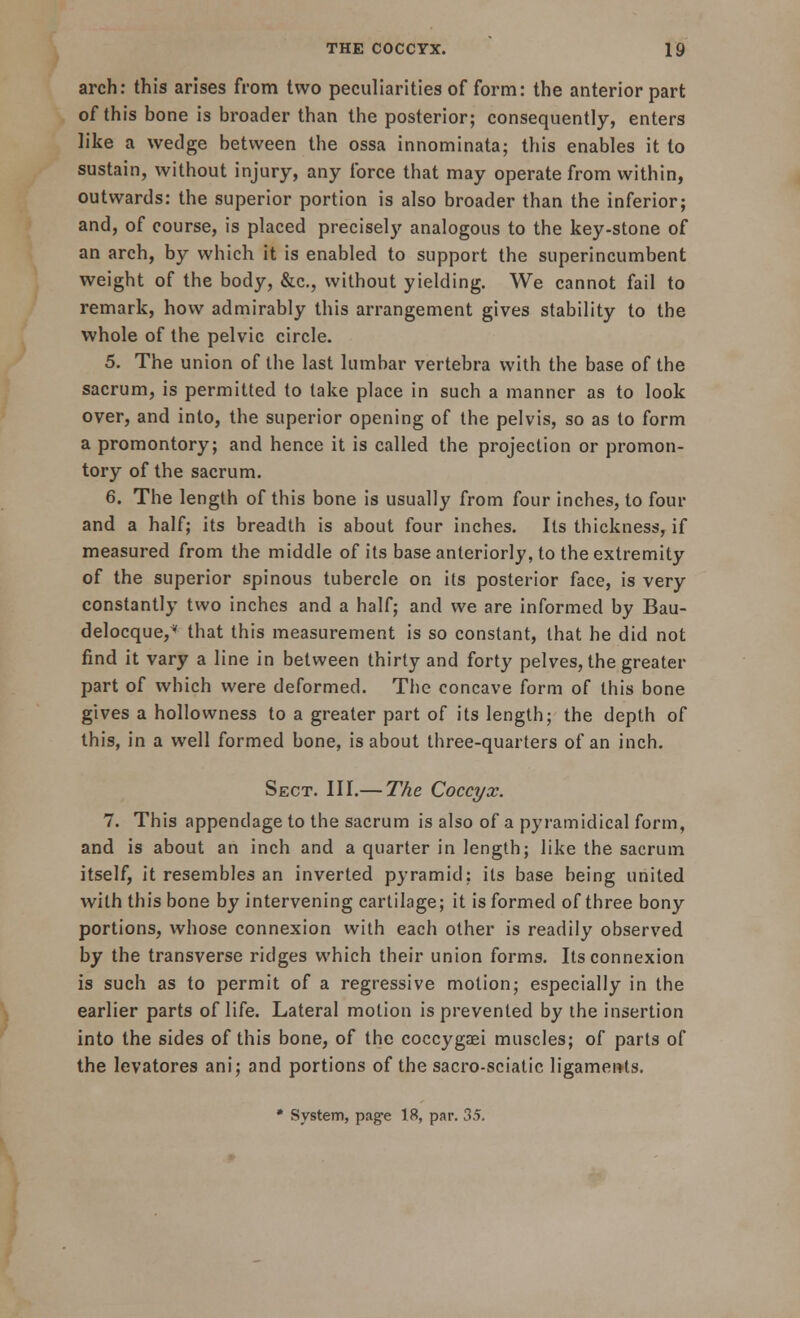 arch: this arises from two peculiarities of form: the anterior part of this bone is broader than the posterior; consequently, enters like a wedge between the ossa innominata; this enables it to sustain, without injury, any force that may operate from within, outwards: the superior portion is also broader than the inferior; and, of course, is placed precisely analogous to the key-stone of an arch, by which it is enabled to support the superincumbent weight of the body, &c, without yielding. We cannot fail to remark, how admirably this arrangement gives stability to the whole of the pelvic circle. 5. The union of the last lumbar vertebra with the base of the sacrum, is permitted to take place in such a manner as to look over, and into, the superior opening of the pelvis, so as to form a promontory; and hence it is called the projection or promon- tory of the sacrum. 6. The length of this bone is usually from four inches, to four and a half; its breadth is about four inches. Its thickness, if measured from the middle of its base anteriorly, to the extremity of the superior spinous tubercle on its posterior face, is very constantly two inches and a half; and we are informed by Bau- delocque, that this measurement is so constant, that he did not find it vary a line in between thirty and forty pelves, the greater part of which were deformed. The concave form of this bone gives a hollowness to a greater part of its length; the depth of this, in a well formed bone, is about three-quarters of an inch. Sect. III.— The Coccyx. 7. This appendage to the sacrum is also of a pyramidical form, and is about an inch and a quarter in length; like the sacrum itself, it resembles an inverted pyramid: its base being united with this bone by intervening cartilage; it is formed of three bony portions, whose connexion with each other is readily observed by the transverse ridges which their union forms. Its connexion is such as to permit of a regressive motion; especially in the earlier parts of life. Lateral motion is prevented by the insertion into the sides of this bone, of the coccygaei muscles; of parts of the levatores ani; and portions of the sacro-sciatic ligaments. * System, page 18, par. 35,
