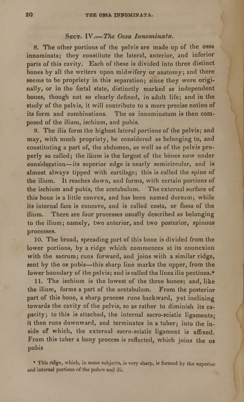 30 THE OSSA INNOMINATA. Sect. IV.— The Ossa Innominata. 8. The other portions of the pelvis are made up of the ossa innominata; they constitute the lateral, anterior, and inferior parts of this cavity. Each of these is divided into three distinct bones by all the writers upon midwifery or anatomy; and there seems to be propriety in this separation; since they were origi- nally, or in the fcetal state, distinctly marked as independent bones, though not so clearly denned, in adult life; and in the study of the pelvis, it will contribute to a more precise notion of its form and combinations. The os innominatum is then com- posed of the ilium, ischium, and pubis. 9. The ilia form the highest lateral portions of the pelvis; and may, with much propriety, be considered as belonging to, and constituting a part of, the abdomen, as well as of the pelvis pro- perly so called; the iLium is the largest of the bones now under consideration—its superior edge is nearly semicircular, and is almost always tipped with cartilage; this is called the spine of the ilium. It reaches down, and forms, with certain portions of the ischium and pubis, the acetabulum. The external surface of this bone is a little convex, and has been named dorsum; while its internal face is concave, and is called costa, or fossa of the ilium. There are four processes usually described as belonging to the ilium; namely, two anterior, and two posterior, spinous processes. 10. The broad, spreading part of this bone is divided from the lower portions, by a ridge which commences at its connexion with the sacrum; runs forward, and joins with a similar ridge, sent by the os pubis—this sharp line marks the upper, from the lower boundary of the pelvis; and is called the linea ilio pectinea.* 11. The ischium is the lowest of the three bones; and, like the ilium, forms a part of the acetabulum. From the posterior part of this bone, a sharp process runs backward, yet inclining towards the cavity of the pelvis, so as rather to diminish its ca- pacity; to this is attached, the internal sacro-sciatic ligaments; it then runs downward, and terminates in a tuber; into the in- side of which, the external sacro-sciatic ligament is affixed. From this tuber a bony process is reflected, which joins the os pubis * This ridge, which, in some subjects, is very sharp, is formed by the superior and internal portions of the pubes and ilii.