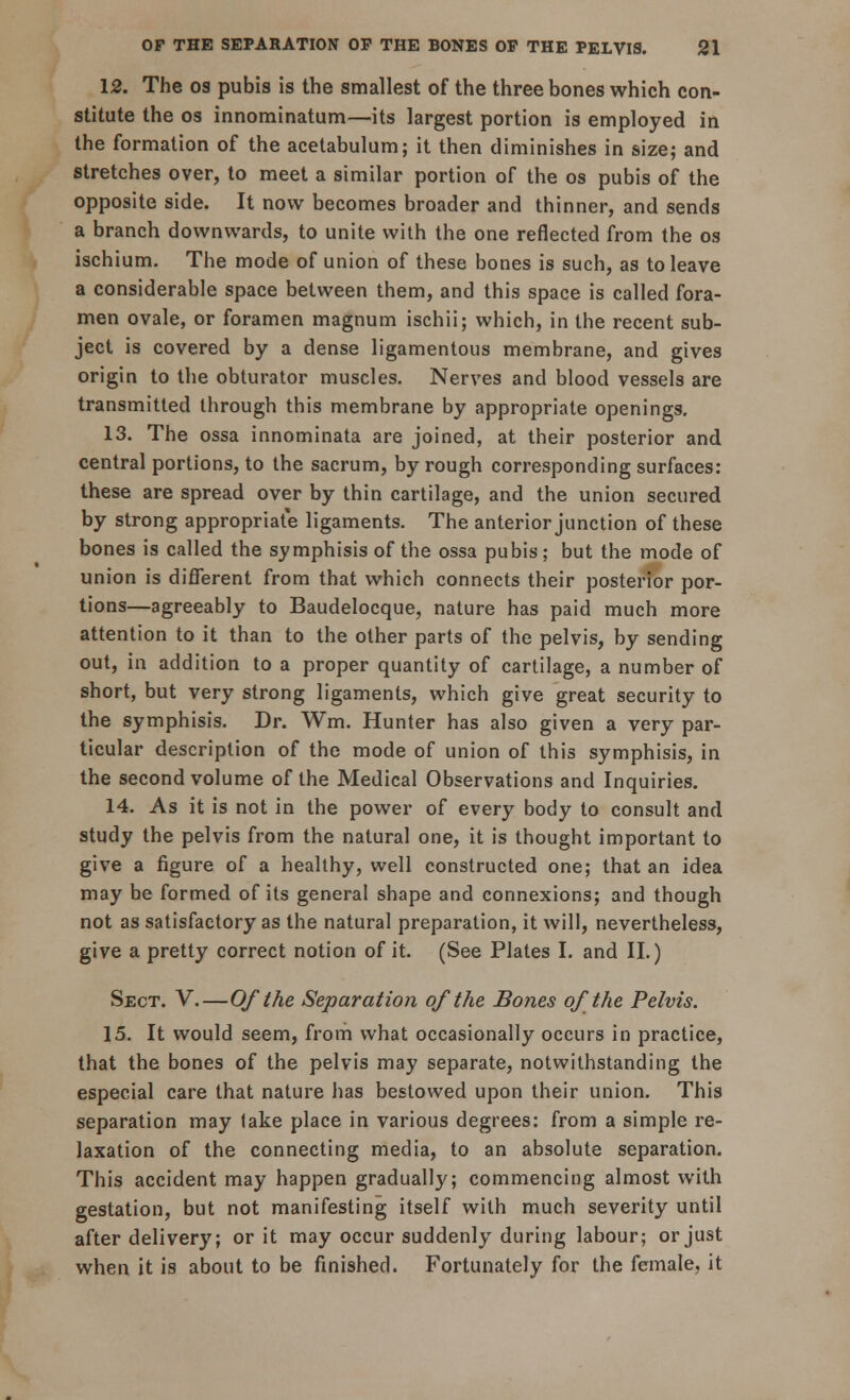 12. The os pubis is the smallest of the three bones which con- stitute the os innominatum—its largest portion is employed in the formation of the acetabulum; it then diminishes in size; and stretches over, to meet a similar portion of the os pubis of the opposite side. It now becomes broader and thinner, and sends a branch downwards, to unite with the one reflected from the os ischium. The mode of union of these bones is such, as to leave a considerable space between them, and this space is called fora- men ovale, or foramen magnum ischii; which, in the recent sub- ject is covered by a dense ligamentous membrane, and gives origin to the obturator muscles. Nerves and blood vessels are transmitted through this membrane by appropriate openings. 13. The ossa innominata are joined, at their posterior and central portions, to the sacrum, by rough corresponding surfaces: these are spread over by thin cartilage, and the union secured by strong appropriate ligaments. The anterior junction of these bones is called the symphisis of the ossa pubis; but the mode of union is different from that which connects their posterior por- tions—agreeably to Baudelocque, nature has paid much more attention to it than to the other parts of the pelvis, by sending out, in addition to a proper quantity of cartilage, a number of short, but very strong ligaments, which give great security to the symphisis. Dr. Wm. Hunter has also given a very par- ticular description of the mode of union of this symphisis, in the second volume of the Medical Observations and Inquiries. 14. As it is not in the power of every body to consult and study the pelvis from the natural one, it is thought important to give a figure of a healthy, well constructed one; that an idea may be formed of its general shape and connexions; and though not as satisfactory as the natural preparation, it will, nevertheless, give a pretty correct notion of it. (See Plates I. and II.) Sect. V.—Of the Separation of the Bones of the Pelvis. 15. It would seem, from what occasionally occurs in practice, that the bones of the pelvis may separate, notwithstanding the especial care that nature has bestowed upon their union. This separation may lake place in various degrees: from a simple re- laxation of the connecting media, to an absolute separation. This accident may happen gradually; commencing almost with gestation, but not manifesting itself with much severity until after delivery; or it may occur suddenly during labour; or just when it is about to be finished. Fortunately for the female, it