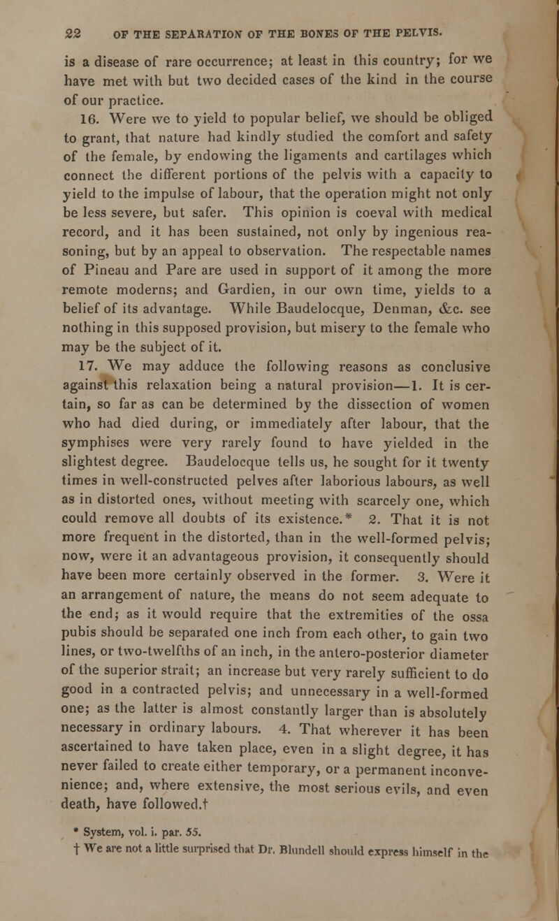 is a disease of rare occurrence; at lea3t in this country; for we have met with but two decided cases of the kind in the course of our practice. 16. Were we to yield to popular belief, we should be obliged to grant, that nature had kindly studied the comfort and safety of the female, by endowing the ligaments and cartilages which connect the different portions of the pelvis with a capacity to yield to the impulse of labour, that the operation might not only be less severe, but safer. This opinion is coeval with medical record, and it has been sustained, not only by ingenious rea- soning, but by an appeal to observation. The respectable names of Pineau and Pare are used in support of it among the more remote moderns; and Gardien, in our own time, yields to a belief of its advantage. While Baudelocque, Denman, &c. see nothing in this supposed provision, but misery to the female who may be the subject of it. 17. We may adduce the following reasons as conclusive against this relaxation being a natural provision—1. It is cer- tain, so far as can be determined by the dissection of women who had died during, or immediately after labour, that the symphises were very rarely found to have yielded in the slightest degree. Baudelocque tells us, he sought for it twenty times in well-constructed pelves after laborious labours, as well as in distorted ones, without meeting with scarcely one, which could remove all doubts of its existence.* 2. That it is not more frequent in the distorted, than in the well-formed pelvis; now, were it an advantageous provision, it consequently should have been more certainly observed in the former. 3. Were it an arrangement of nature, the means do not seem adequate to the end; as it would require that the extremities of the ossa pubis should be separated one inch from each other, to gain two lines, or two-twelfths of an inch, in the antero-posterior diameter of the superior strait; an increase but very rarely sufficient to do good in a contracted pelvis; and unnecessary in a well-formed one; as the latter is almost constantly larger than is absolutely necessary in ordinary labours. 4. That wherever it has been ascertained to have taken place, even in a slight degree, it has never failed to create either temporary, or a permanent inconve- nience; and, where extensive, the most serious evils, and even death, have followed.! * System, vol. i. par. 55. t We are not a little surprised that Dr. Blundell should express himself in the