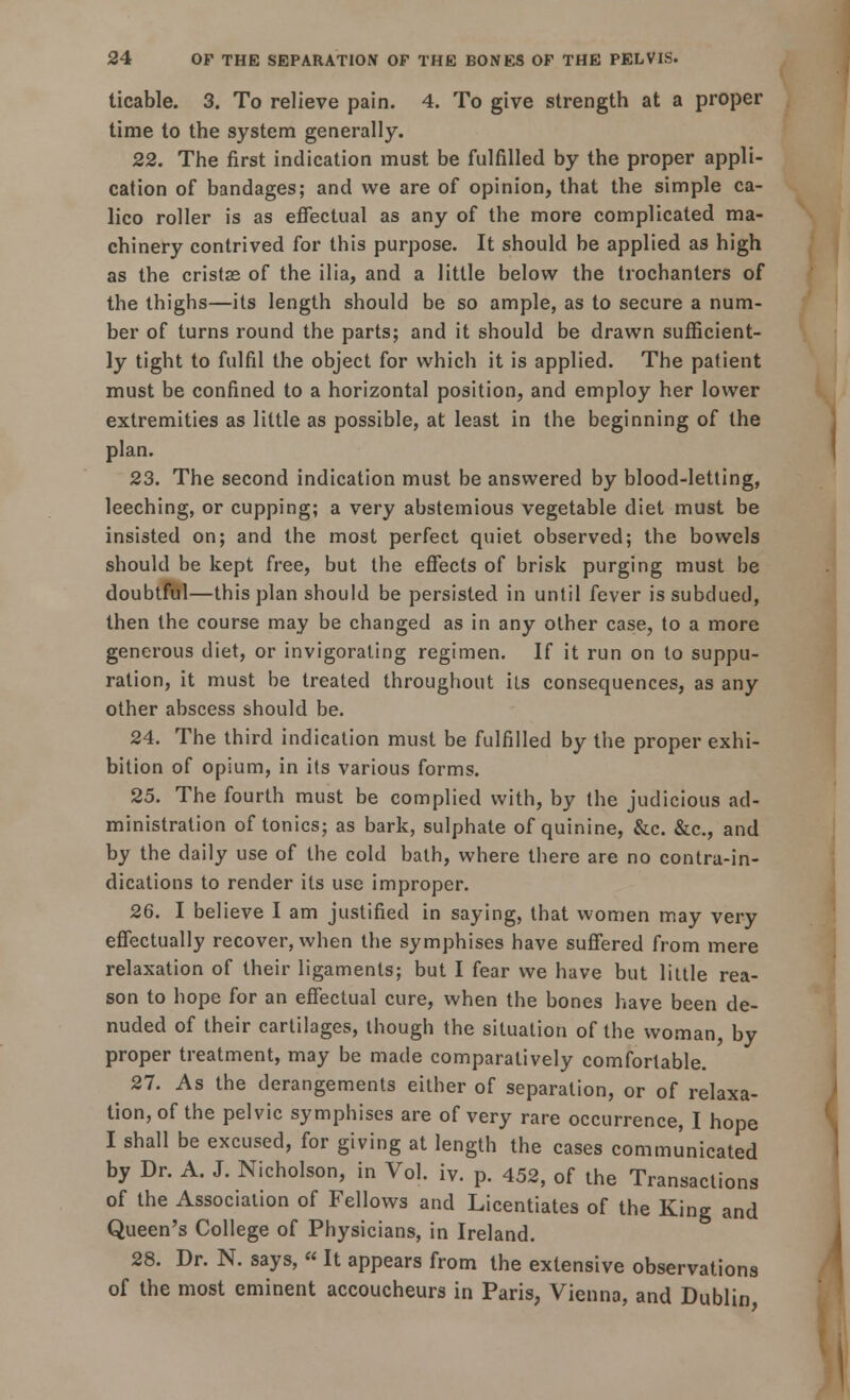 ticable. 3. To relieve pain. 4. To give strength at a proper time to the system generally. 22. The first indication must be fulfilled by the proper appli- cation of bandages; and we are of opinion, that the simple ca- lico roller is as effectual as any of the more complicated ma- chinery contrived for this purpose. It should be applied as high as the cristas of the ilia, and a little below the trochanters of the thighs—its length should be so ample, as to secure a num- ber of turns round the parts; and it should be drawn sufficient- ly tight to fulfil the object for which it is applied. The patient must be confined to a horizontal position, and employ her lower extremities as little as possible, at least in the beginning of the plan. 23. The second indication must be answered by blood-letting, leeching, or cupping; a very abstemious vegetable diet must be insisted on; and the most perfect quiet observed; the bowels should be kept free, but the effects of brisk purging must be doubtful—this plan should be persisted in until fever is subdued, then the course may be changed as in any other case, to a more generous diet, or invigorating regimen. If it run on to suppu- ration, it must be treated throughout its consequences, as any other abscess should be. 24. The third indication must be fulfilled by the proper exhi- bition of opium, in its various forms. 25. The fourth must be complied with, by the judicious ad- ministration of tonics; as bark, sulphate of quinine, &c. &c, and by the daily use of the cold bath, where there are no contra-in- dications to render its use improper. 26. I believe I am justified in saying, that women may very effectually recover, when the symphises have suffered from mere relaxation of their ligaments; but I fear we have but little rea- son to hope for an effectual cure, when the bones have been de- nuded of their cartilages, though the situation of the woman, by proper treatment, may be made comparatively comfortable. 27. As the derangements either of separation, or of relaxa- tion, of the pelvic symphises are of very rare occurrence, I hope I shall be excused, for giving at length the cases communicated by Dr. A. J. Nicholson, in Vol. iv. p. 452, of the Transactions of the Association of Fellows and Licentiates of the King and Queen's College of Physicians, in Ireland. 28. Dr. N. says,  It appears from the extensive observations of the most eminent accoucheurs in Paris, Vienna, and Dublin